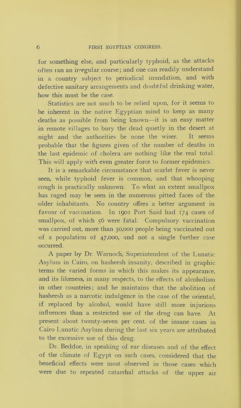 for something else, and particularly typhoid, as the attacks often ran an irregular course; and one can readily understand in a country subject to periodical inundation, and with defective sanitary arrangements and doubtful drinking water, how this must be the case. Statistics are not much to be relied upon, for it seems to be inherent in the native Egyptian mind to keep as many deaths as possible from being known—it is an easy matter in remote villages to bury the dead quietly in the desert at night and the authorities be none the wiser. It seems probable that the figures given of the number of deaths in the last epidemic of cholera are nothing like the real total. This will apply with even greater force to former epidemics. It is a remarkable circumstance that scarlet fever is never seen, while typhoid fever is common, and that whooping cough is practically unknown. To what an extent smallpox has raged may be seen in the numerous pitted faces of the older inhabitants. No country offers a better argument in favour of vaccination. In 1901 Port Said had 174 cases of smallpox, of which 56 were fatal. Compulsory vaccination was carried out, more than 30,000 people being vaccinated out of a population of 47,000, and not a single further case occurred. A paper by Dr. Warnoch, Superintendent of the Lunatic Asylum in Cairo, on hasheesh insanity, described in graphic terms the varied forms in which this makes its appearance, and its likeness, in many respects, to the effects of alcoholism in other countries; and he maintains that the abolition of hasheesh as a narcotic indulgence in the case of the oriental, if replaced by alcohol, would have still more injurious influences than a restricted use of the drug can have. At present about twenty-seven per cent, of the insane cases in Cairo Lunatic Asylum during the last six years are attributed to the excessive use of this drug. Dr. Beddoe, in speaking of ear diseases and of the effect of the climate of Egypt on such cases, considered that the beneficial effects were most observed in those cases which were due to repeated catarrhal attacks of the upper air