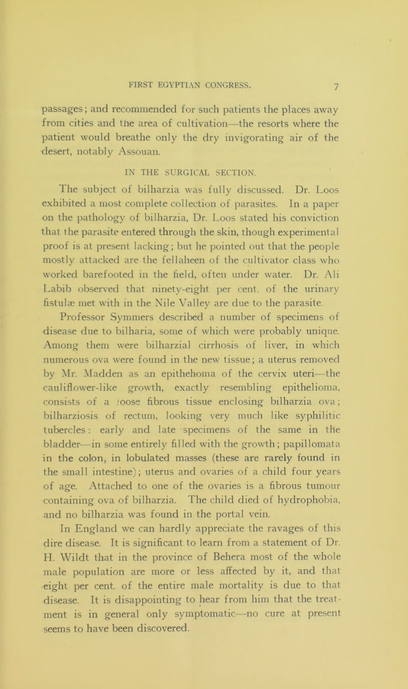 passages; and recommended for such patients the places away from cities and the area of cultivation—the resorts where the patient would breathe only the dry invigorating air of the desert, notably Assouan. IN THE SURGICAL SECTION. The subject of bilharzia was fully discussed. Dr. Loos exhibited a most complete collection of parasites. In a paper on the pathology of bilharzia, Dr. Loos stated his conviction that the parasite entered through the skin, though experimental proof is at present lacking; but he pointed out that the people mostly attacked are the fellaheen of the cultivator class who worked barefooted in the field, often under water. Dr. Ali Labib observed that ninety-eight per cent, of the urinary fistulae met with in the Nile Valley are due to the parasite. Professor Symmers described a number of specimens of disease due to bilharia, some of which were probably unique. Among them were bilharzial cirrhosis of liver, in which numerous ova were found in the new tissue; a uterus removed by Mr. Madden as an epithehoma of the cervix uteri—the cauliflower-like growth, exactly resembling epithelioma, consists of a ;oose fibrous tissue enclosing bilharzia ova; bilharziosis of rectum, looking very much like syphilitic tubercles: early and late specimens of the same in the bladder—in some entirely filled with the growth; papillomata in the colon, in lobulated masses (these are rarely found in the small intestine); uterus and ovaries of a child four years of age. Attached to one of the ovaries is a fibrous tumour containing ova of bilharzia. The child died of hydrophobia, and no bilharzia was found in the portal vein. In England we can hardly appreciate the ravages of this dire disease. It is significant to learn from a statement of Dr. H. Wildt that in the province of Behera most of the whole male population are more or less affected by it, and that eight per cent, of the entire male mortality is due to that disease. It is disappointing to hear from him that the treat- ment is in general only symptomatic—no cure at present seems to have been discovered.