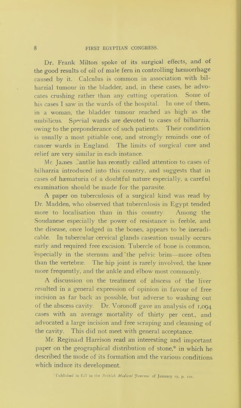 Dr. Frank Milton spoke of its surgical effects, and of the good results of oil of male fern in controlling haemorrhage caused by it. Calculus is common in association with bil- harzial tumour in the bladder, and, in these cases, he advo- cates crushing rather than any cutting operation. Some of his cases I saw in the wards of the hospital. In one of them, in a woman, the bladder tumour reached as high as the umbilicus. Special wards are devoted to cases of bilharzia, owing to the preponderance of such patients. Their condition is usually a most pitiable one, and strongly reminds one of cancer wards in England. The limits of surgical cure and relief are very similar in each instance. Mr James dantlie has recently called attention to cases of bilharzia introduced into this country, and suggests that in cases of hasmaturia of a doubtful nature especially, a careful examination should be made for the parasite. A paper on tuberculosis of a surgical kind was read by Dr. Madden, who observed that tuberculosis in Egypt tended more to localisation than in this country. Among the Soudanese especially the power of resistance is feeble, and the disease, once lodged in the bones, appears to be ineradi- cable. In tubercular cervical glands caseation usually occurs early and required free excision. Tubercle of bone is common, especially in the sternum and the pelvic brim—more often than the vertebrae. The hip joint is rarely involved, the knee more frequently, and the ankle and elbow most commonly. A discussion on the treatment of abscess of the liver resulted in a general expression of opinion in favour of free incision as far back as possible, but adverse to washing out of the abscess cavity. Dr. Voronoff gave an analysis of 1,094 cases with an average mortality of thirty per cent., and advocated a large incision and free scraping and cleansing of the cavity. This did not meet with general acceptance. Mr. Reginald Harrison read an interesting and important paper on the geographical distribution of stone* in which he described the mode of its formation and the various conditions which induce its development. Published in fi.il in the British Medical Jovtuai of January 17, p. 121.