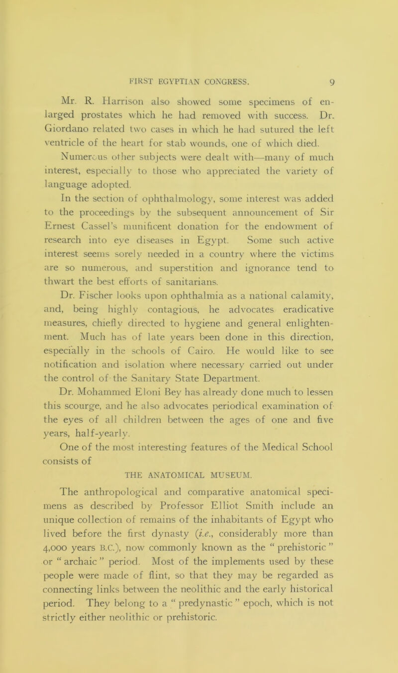 Mr. R. Harrison also showed some specimens of en- larged prostates which he had removed with success. Dr. Giordano related two cases in which he had sutured the left ventricle of the heart for stab wounds, one of which died. Numerous other subjects were dealt with—many of much interest, especially to those who appreciated the variety of language adopted. In the section of ophthalmology, some interest was added to the proceedings by the subsequent announcement of Sir Ernest Cassel’s munificent donation for the endowment of research into eye diseases in Egypt. Some such active interest seems sorely needed in a country where the victims are so numerous, and superstition and ignorance tend to thwart the best efforts of sanitarians. Dr. Fischer looks upon ophthalmia as a national calamity, and, being highly contagious, he advocates eradicative measures, chiefly directed to hygiene and general enlighten- ment. Much has of late years been done in this direction, especially in the schools of Cairo. He would like to see notification and isolation where necessary carried out under the control of the Sanitary State Department. Dr. Mohammed Eloni Bey has already clone much to lessen this scourge, and he also advocates periodical examination of the eyes of all children between the ages of one and five years, half-yearly. One of the most interesting features of the Medical School consists of THE ANATOMICAL MUSEUM. The anthropological and comparative anatomical speci- mens as described by Professor Elliot Smith include an unique collection of remains of the inhabitants of Egypt who lived before the first dynasty (i.e., considerably more than 4,000 years B.C.), now commonly known as the “ prehistoric ” or “ archaic ” period. Most of the implements used by these people were made of flint, so that they may be regarded as connecting links between the neolithic and the early historical period. They belong to a “ predynastic ” epoch, which is not strictly either neolithic or prehistoric.