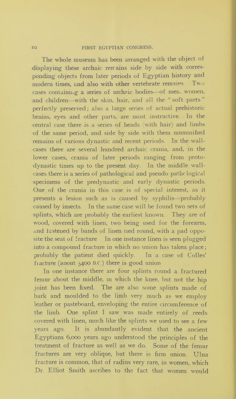 The whole museum has been arranged with the object of displaying these archaic remains side by side with corres- ponding objects from later periods of Egyptian history and modern times, and also with other vertebrate remains Two cases containing a series of archaic bodies—of men. women, and children—with the skin, hair, and all the “soft parts perfectly preserved; also a large series of actual prehistoric brains, eyes and other parts, are most instructive. In the central case there is a series of heads with hair) and limbs of the same period, and side by side with them mummified remains of various dynastic and recent periods. In the wall- cases there are several hundred archaic crania, and, in the lower cases, crania of later periods ranging from proto- dynastic times up to the present day. In the middle wall- cases there is a series of pathological and pseudo pathc logical specimens of the predynastic and early dynastic periods. One of the crania in this case is of special interest, as it presents a lesion such as is caused by syphilis—probably caused by insects. In the same case will be found two sets of splints, which are probably the earliest known. They are of wood, covered with linen, two being used for the forearm, cind fastened by bands of linen tied round, with a pad oppo- site the seat of fracture In one instance linen is seen plugged into a compound fracture in which no union has taken place; probably the patient died quickly. In a case of Codes’ 1'iacture (aoout 5400 B C ) there is good union In one instance there are four splints round a fractured femur about the middle, in which the knee, but not the hip joint has been fixed. The are also some splints made of bark and moulded to the limb very much as we employ leather or pasteboard, enveloping the entire circumference of the limb. One splint I saw was made entirely of reeds covered with linen, much like the splints we used to see a few years ago. It is abundantly evident that the ancient Egyptians 6,000 years ago understood the principles of the treatment of fracture as well as we do. Some of the femur fractures are very oblique, but there is firm union. Ulna fracture is common, that of radius very rare, in women, which Dr. Elliot Smith ascribes to the fact that women would
