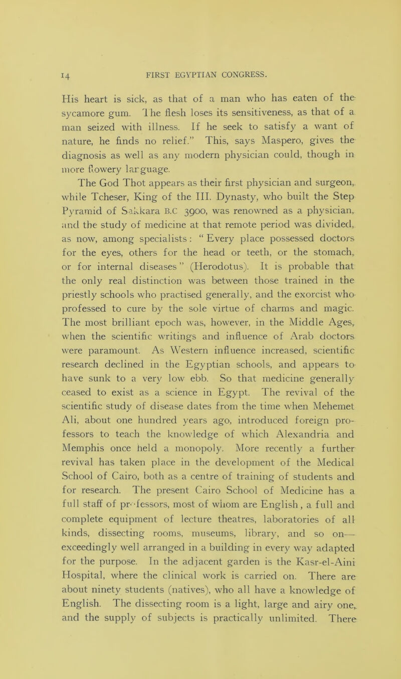 His heart is sick, as that of a man who has eaten of the- sycamore gum. I he flesh loses its sensitiveness, as that of a man seized with illness. If he seek to satisfy a want of nature, he finds no relief.” This, says Maspero, gives the diagnosis as well as any modern physician could, though in more flowery larguage. The God Thot appears as their first physician and surgeon, while Tcheser, King of the III. Dynasty, who built the Step Pyramid of Sakkara B.C 3900, was renowned as a physician, and the study of medicine at that remote period was divided, as now, among specialists: “ Every place possessed doctors for the eyes, others for the head or teeth, or the stomach, or for internal diseases ” (Plerodotus). It is probable that the only real distinction was between those trained in the priestly schools who practised generally, and the exorcist who professed to cure by the sole virtue of charms and magic. The most brilliant epoch was, however, in the Middle Ages,, when the scientific writings and influence of Arab doctors were paramount. As Western influence increased, scientific research declined in the Egyptian schools, and appears to have sunk to a very low ebb. So that medicine generally ceased to exist as a science in Egypt. The revival of the scientific study of disease dates from the time when Mehemet Ali, about one hundred years ago, introduced foreign pro- fessors to teach the knowledge of which Alexandria and Memphis once held a monopoly. More recently a further revival has taken place in the development of the Medical School of Cairo, both as a centre of training of students and for research. The present Cairo School of Medicine has a full staff of pr-Tessors, most of whom are English, a full and complete equipment of lecture theatres, laboratories of all kinds, dissecting rooms, museums, library, and so on—- exceedingly well arranged in a building in every way adapted for the purpose. In the adjacent garden is the Kasr-el-Aini Hospital, where the clinical work is carried on. There are about ninety students (natives), who all have a knowledge of English. The dissecting room is a light, large and airy one,, and the supply of subjects is practically unlimited. There