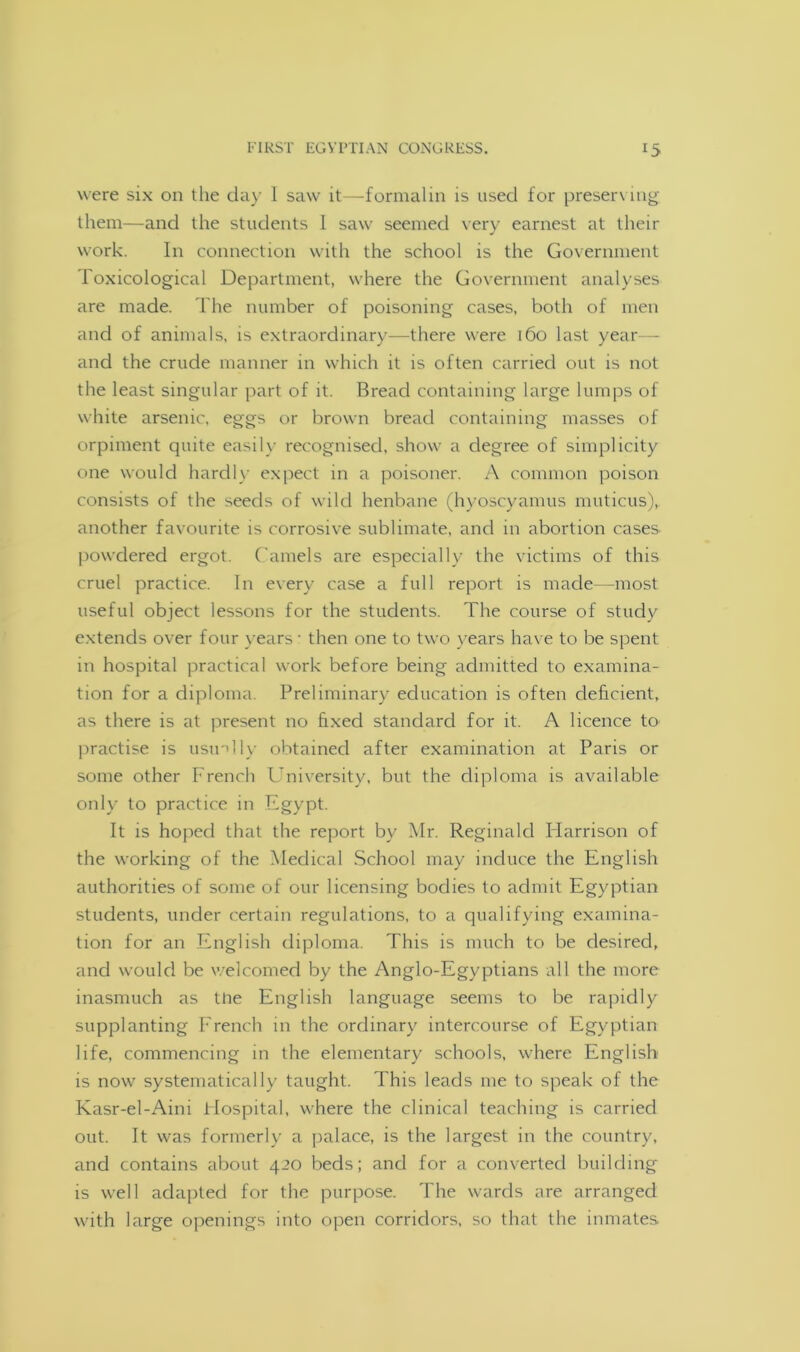 were six on the day 1 saw it—formalin is used for preserving them—and the students 1 saw seemed very earnest at their work. In connection with the school is the Government Toxicological Department, where the Government analyses are made. The number of poisoning cases, both of men and of animals, is extraordinary—there were 160 last year— and the crude manner in which it is often carried out is not the least singular part of it. Bread containing large lumps of white arsenic, eggs or brown bread containing masses of orpiment quite easily recognised, show a degree of simplicity one would hardly expect in a poisoner. A common poison consists of the seeds of wild henbane (hyoscyamus muticus),. another favourite is corrosive sublimate, and in abortion cases powdered ergot. Camels are especially the victims of this cruel practice. In every case a full report is made—most useful object lessons for the students. The course of study extends over four years • then one to two years have to be spent in hospital practical work before being admitted to examina- tion for a diploma. Preliminary education is often deficient, as there is at present no fixed standard for it. A licence to practise is usinlly obtained after examination at Paris or some other French University, but the diploma is available only to practice in Egypt. It is hoped that the report by Mr. Reginald Harrison of the working of the Medical School may induce the English authorities of some of our licensing bodies to admit Egyptian students, under certain regulations, to a qualifying examina- tion for an English diploma. This is much to be desired, and would be welcomed by the Anglo-Egyptians all the more inasmuch as the English language seems to be rapidly supplanting French in the ordinary intercourse of Egyptian life, commencing in the elementary schools, where English is now systematically taught. This leads me to speak of the Kasr-el-Aini Hospital, where the clinical teaching is carried out. It was formerly a palace, is the largest in the country, and contains about 420 beds; and for a converted building is well adapted for the purpose. The wards are arranged with large openings into open corridors, so that the inmates