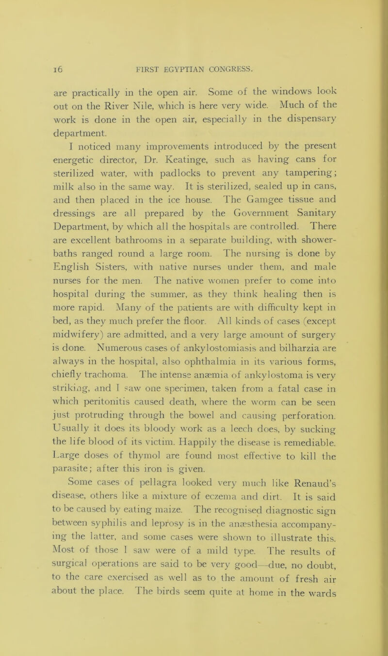 are practically in the open air. Some of the windows look out on the River Nile, which is here very wide. Much of the work is done in the open air, especially in the dispensary department. I noticed many improvements introduced by the present energetic director, Dr. Keatinge, such as having cans for sterilized water, with padlocks to prevent any tampering; milk also in the same way. It is sterilized, sealed up in cans, and then placed in the ice house. The Gamgee tissue and dressings are all prepared by the Government Sanitary Department, by which all the hospitals are controlled. There are excellent bathrooms in a separate building, with shower- baths ranged round a large room. The nursing is done by English Sisters, with native nurses under them, and male nurses for the men. The native women prefer to come into hospital during the summer, as they think healing then is more rapid. Many of the patients are with difficulty kept in bed, as they much prefer the floor. All kinds of cases (except midwifery) are admitted, and a very large amount of surgery is done. Numerous cases of ankylostomiasis and bilharzia are always in the hospital, also ophthalmia in its various forms, chiefly trachoma. The intense anaemia of ankylostoma is very striking, and I saw one specimen, taken from a fatal case in which peritonitis caused death, where the worm can be seen just protruding through the bowel and causing perforation. Usually it does its bloody work as a leech does, by sucking the life blood of its victim. Happily the disease is remediable. Large doses of thymol are found most effective to kill the parasite; after this iron is given. Some cases of pellagra looked very much like Renaud’s disease, others like a mixture of eczema and dirt. It is said to be caused by eating maize. The recognised diagnostic sign between syphilis and leprosy is in the anaesthesia accompany- ing the latter, and some cases were shown to illustrate this. Most of those 1 saw were of a mild type. The results of surgical operations are said to be very good—due, no doubt, to the care exercised as well as to the amount of fresh air about the place. The birds seem quite at home in the wards