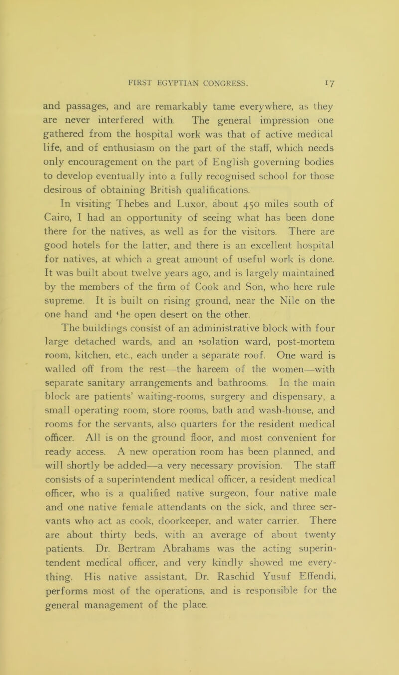 and passages, and are remarkably tame everywhere, as they are never interfered with. The general impression one gathered from the hospital work was that of active medical life, and of enthusiasm on the part of the staff, which needs only encouragement on the part of English governing bodies to develop eventually into a fully recognised school for those desirous of obtaining British qualifications. In visiting Thebes and Luxor, about 450 miles south of Cairo, I had an opportunity of seeing what has been done there for the natives, as well as for the visitors. There are good hotels for the latter, and there is an excellent hospital for natives, at which a great amount of useful work is done. It was built about twelve years ago, and is largely maintained by the members of the firm of Cook and Son, who here rule supreme. It is built on rising ground, near the Nile on the one hand and 4 he open desert on the other. The buddings consist of an administrative block with four large detached wards, and an ’solation ward, post-mortem room, kitchen, etc., each under a separate roof. One ward is walled off from the rest—the hareem of the women—with separate sanitary arrangements and bathrooms. In the main block are patients’ waiting-rooms, surgery and dispensary, a small operating room, store rooms, bath and wash-house, and rooms for the servants, also quarters for the resident medical officer. All is on the ground floor, and most convenient for ready access. A new operation room has been planned, and will shortly be added—a very necessary provision. The staff consists of a superintendent medical officer, a resident medical officer, who is a qualified native surgeon, four native male and one native female attendants on the sick, and three ser- vants who act as cook, doorkeeper, and water carrier. There are about thirty beds, with an average of about twenty patients. Dr. Bertram Abrahams was the acting superin- tendent medical officer, and very kindly showed me every- thing. His native assistant, Dr. Raschid Yusuf Effendi, performs most of the operations, and is responsible for the general management of the place.