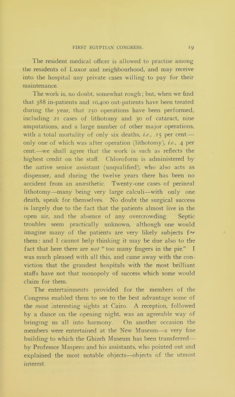 The resident medical officer is allowed to practise among the residents of Luxor and neighbourhood, and may receive into the hospital any private cases willing to pay for their maintenance. The work is, no doubt, somewhat rough; but, when we find that 388 in-patients and 10,400 out-patients have been treated during the year, that 250 operations have been performed, including 21 cases of lithotomy and 30 of cataract, nine amputations, and a large number of other major operations, with a total mortality of only six deaths, i.e., .15 per cent.— only one of which was after operation (lithotomy), i.e., .4 per cent.—we shall agree that the work is such as reflects the highest credit on the staff. Chloroform is administered by the native senior assistant (unqualified), who also acts as dispenser, and during the twelve years there has been no accident from an anaesthetic. Twenty-one cases of perineal lithotomy—many being very large calculi—with only one death, speak for themselves. No doubt the surgical success is largely due to the fact that the patients almost live in the open air, and the absence of any overcrowding. Septic troubles seem practically unknown, although one would imagine many of the patients are very likely subjects for them : and I cannot help thinking it may be due also to the fact that here there are not “ too many fingers in the pie.” I was much pleased with all this, and came away with the con- viction that the grandest hospitals with the most brilliant staffs have not that monopoly of success which some would claim for them. The entertainments provided for the members of the Congress enabled them to see to the best advantage some of the most interesting sights at Cairo. A reception, followed by a dance on the opening night, was an agreeable way of bringing us all into harmony. On another occasion the members were entertained at the New Museum—a very fine building to which the Ghizeh Museum has been transferred— by Professor Maspero and his assistants, who pointed out and explained the most notable objects—objects of the utmost interest.