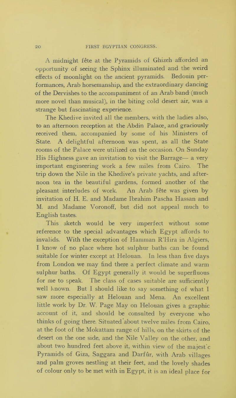 A midnight fete at the Pyramids of Ghizeh afforded an opportunity of seeing the Sphinx illuminated and the weird effects of moonlight on the ancient pyramids. Bedouin per- formances, Arab horsemanship, and the extraordinary dancing of the Dervishes to the accompaniment of an Arab band (much more novel than musical), in the biting cold desert air, was a strange but fascinating experience. The Khedive invited all the members, with the ladies also, to an afternoon reception at the Abdin Palace, and graciously received them, accompanied by some of his Ministers of State. A delightful afternoon was spent, as all the State rooms of the Palace were utilized on the occasion. On Sunday His Highness gave an invitation to visit the Barrage— a very important engineering work a few miles from Cairo. The trip down the Nile in the Khedive’s private yachts, and after- noon tea in the beautiful gardens, formed another of the pleasant interludes of work. An Arab fete was given by invitation of H. E. and Madame Ibrahim Pascha Hassan and M. and Madame Voronoff, but did not appeal much to English tastes. This sketch would be very imperfect without some reference to the special advantages which Egypt affords to invalids. With the exception of Hamman R’Hira in Algiers, I know of no place where hot sulphur baths can be found suitable for winter except at Helouan. In less than five days from London we may find there a perfect climate and warm sulphur baths. Of Egypt generally it would be superfluous for me to speak. The class of cases suitable are sufficiently well known. But I should like to say something of what I saw more especially at Helouan and Mena. An excellent little work by Dr. W. Page May on Helouan gives a graphic account of it, and should be consulted by everyone who thinks of going there. Situated about twelve miles from Cairo, at the foot of the Mokattam range of hills, on the skirts of the desert on the one side, and the Nile Valley on the other, and about two hundred feet above it, within view of the majest'c Pyramids of Giza, Saggara and Darfur, with Arab villages and palm groves nestling at their feet, and the lovely shades of colour only to be met with in Egypt, it is an ideal place for