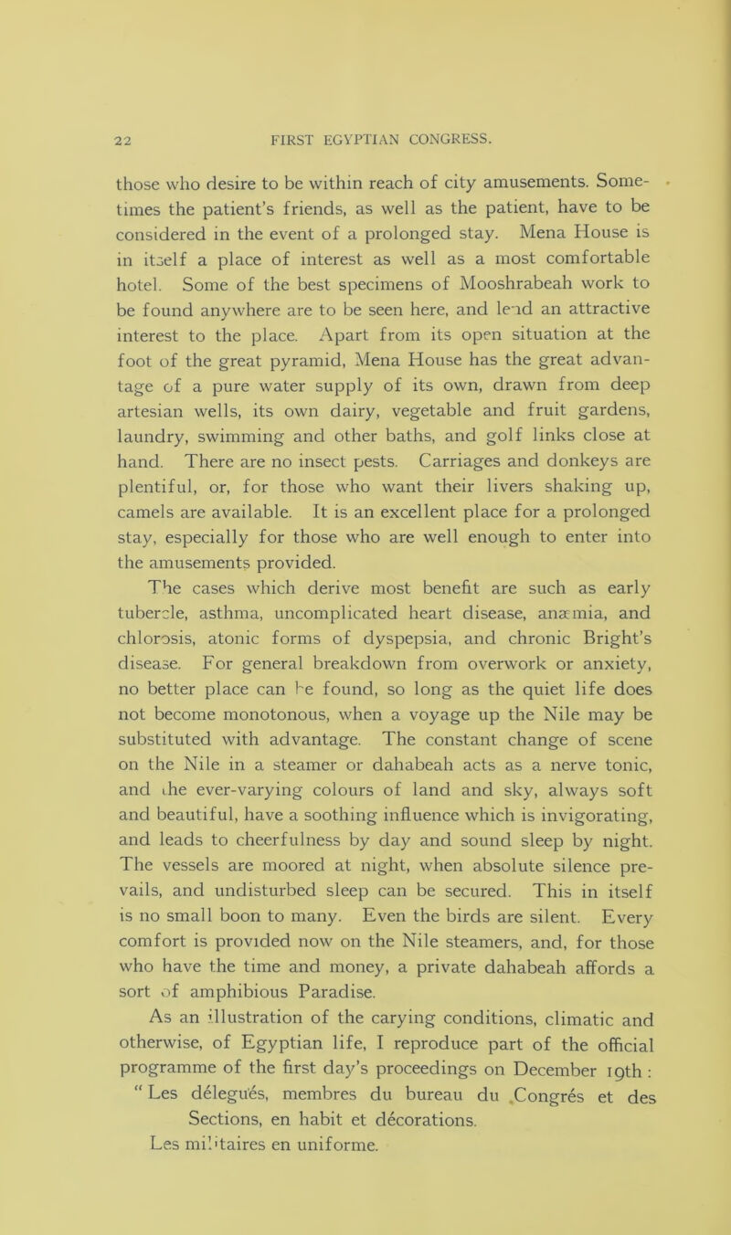 those who desire to be within reach of city amusements. Some- - times the patient’s friends, as well as the patient, have to be considered in the event of a prolonged stay. Mena House is in itself a place of interest as well as a most comfortable hotel. Some of the best specimens of Mooshrabeah work to be found anywhere are to be seen here, and lend an attractive interest to the place. Apart from its open situation at the foot of the great pyramid, Mena House has the great advan- tage of a pure water supply of its own, drawn from deep artesian wells, its own dairy, vegetable and fruit gardens, laundry, swimming and other baths, and golf links close at hand. There are no insect pests. Carriages and donkeys are plentiful, or, for those who want their livers shaking up, camels are available. It is an excellent place for a prolonged stay, especially for those who are well enough to enter into the amusements provided. The cases which derive most benefit are such as early tubercle, asthma, uncomplicated heart disease, anaemia, and chlorosis, atonic forms of dyspepsia, and chronic Bright’s disease. For general breakdown from overwork or anxiety, no better place can he found, so long as the quiet life does not become monotonous, when a voyage up the Nile may be substituted with advantage. The constant change of scene on the Nile in a steamer or dahabeah acts as a nerve tonic, and ihe ever-varying colours of land and sky, always soft and beautiful, have a soothing influence which is invigorating, and leads to cheerfulness by day and sound sleep by night. The vessels are moored at night, when absolute silence pre- vails, and undisturbed sleep can be secured. This in itself is no small boon to many. Even the birds are silent. Every comfort is provided now on the Nile steamers, and, for those who have the time and money, a private dahabeah affords a sort of amphibious Paradise. As an illustration of the carying conditions, climatic and otherwise, of Egyptian life, I reproduce part of the official programme of the first day’s proceedings on December 19th : “ Les delegu'es, membres du bureau du .Congres et des Sections, en habit et decorations. Les mil'taires en uniforme.