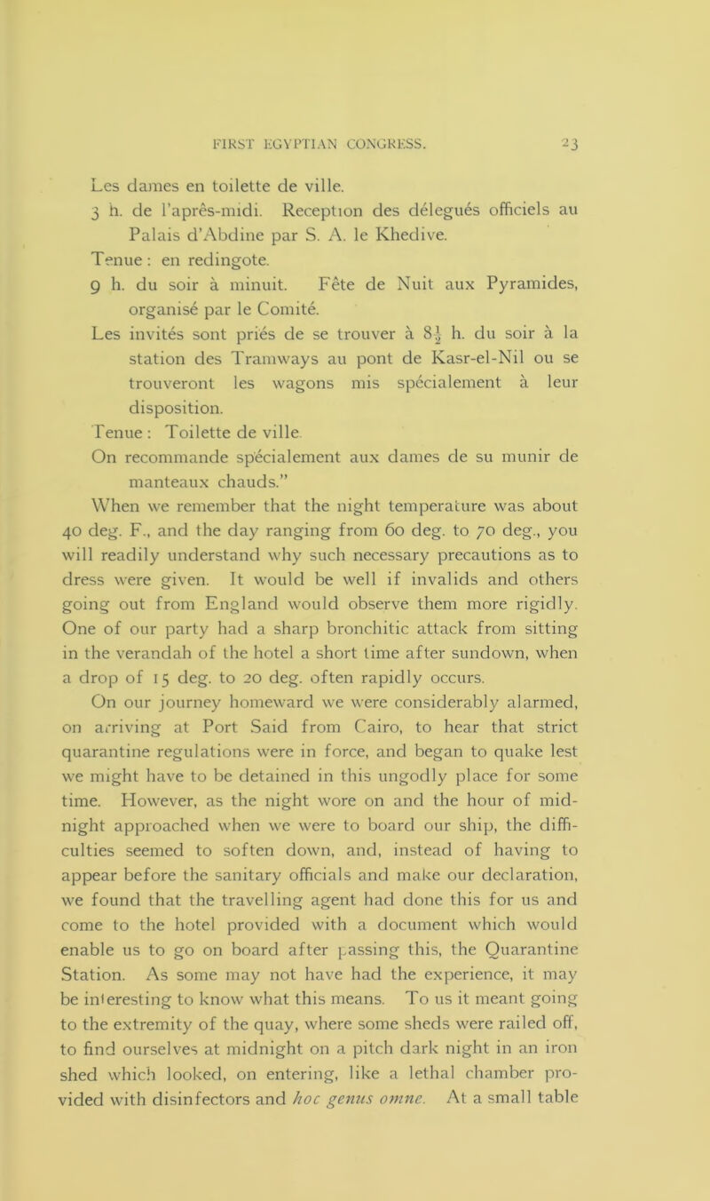 Les dames en toilette de ville. 3 h. de l’apres-midi. Reception des delegues officiels au Palais d’Abdine par S. A. le Khedive. Tenue: en redingote. 9 h. du soir a minuit. Fete de Nuit aux Pyramides, organise par le Comite. Les invites sont pries de se trouver a 8^ h. du soir a la station des Tramways au pont de Kasr-el-Nil ou se trouveront les wagons mis specialement a leur disposition. Tenue : Toilette de ville On recommande specialement aux dames de su munir de manteaux chauds.” When we remember that the night temperature was about 40 deg. F., and the day ranging from 60 deg. to 70 deg., you will readily understand why such necessary precautions as to dress were given. It would be well if invalids and others going out from England would observe them more rigidly. One of our party had a sharp bronchitic attack from sitting in the verandah of the hotel a short time after sundown, when a drop of 15 deg. to 20 deg. often rapidly occurs. On our journey homeward we were considerably alarmed, on arriving at Port Said from Cairo, to hear that strict quarantine regulations were in force, and began to quake lest we might have to be detained in this ungodly place for some time. Plowever, as the night wore on and the hour of mid- night approached when we were to board our ship, the diffi- culties seemed to soften down, and, instead of having to appear before the sanitary officials and make our declaration, we found that the travelling agent had done this for us and come to the hotel provided with a document which would enable us to go on board after passing this, the Quarantine Station. As some may not have had the experience, it may be interesting to know what this means. To us it meant going to the extremity of the quay, where some sheds were railed off, to find ourselves at midnight on a pitch dark night in an iron shed which looked, on entering, like a lethal chamber pro- vided with disinfectors and hoc genus omne. At a small table