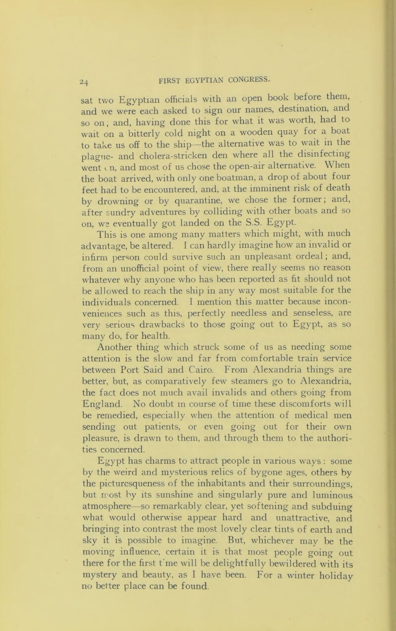 sat two Egyptian officials with an open book befoie them, and we were each asked to sign our names, destination, and so on, and, having done this for what it was worth, had to wait on a bitterly cold night on a wooden quay for a boat to take us off to the ship—the alternative was to wait in the plague- and cholera-stricken den where all the disinfecting went i. n, and most of us chose the open-air alternative. When the boat arrived, with only one boatman, a drop of about four feet had to be encountered, and, at the imminent risk of death by drowning or by quarantine, we chose the former; and, after sundry adventures by colliding with other boats and so on, we eventually got landed on the S.S. Egypt. This is one among many matters which might, with much advantage, be altered. I can hardly imagine how an invalid or infirm person could survive such an unpleasant ordeal ; and, from an unofficial point of view, there really seems no reason whatever why anyone who has been reported as fit should not be allowed to reach the ship in any way most suitable for the individuals concerned. I mention this matter because incon- veniences such as this, perfectly needless and senseless, are very serious drawbacks to those going out to Egypt, as so many do, for health. Another thing which struck some of us as needing some attention is the slow and far from comfortable train service between Port Said and Cairo. From Alexandria things are better, but, as comparatively few steamers go to Alexandria, the fact does not much avail invalids and others going from England. No doubt in course of time these discomforts will be remedied, especially when the attention of medical men sending out patients, or even going out for their own pleasure, is drawn to them, and through them to the authori- ties concerned. Egypt has charms to attract people in various ways : some by the weird and mysterious relics of bygone ages, others by the picturesqueness of the inhabitants and their surroundings, but most by its sunshine and singularly pure and luminous atmosphere—so remarkably clear, yet softening and subduing what would otherwise appear hard and unattractive, and bringing into contrast the most lovely clear tints of earth and sky it is possible to imagine. But, whichever may be the moving influence, certain it is that most people going out there for the first t'me will be delightfully bewildered with its mystery and beauty, as I have been. For a winter holiday no better place can be found.