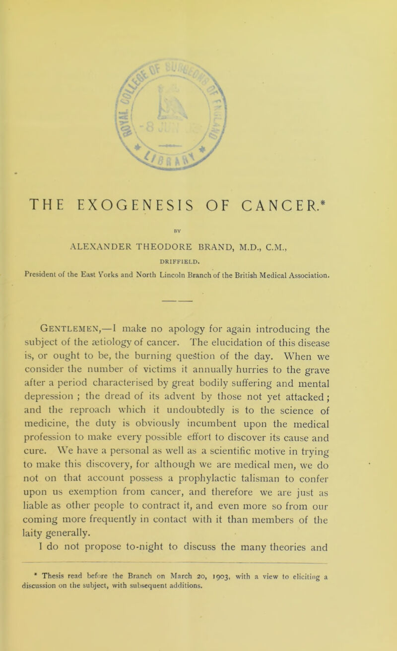 THE EXOGENESIS OF CANCER.* BY ALEXANDER THEODORE BRAND, M.D., C.M., DRIFFIELD. President of the East Yorks and North Lincoln Branch of the British Medical Association. Gentlemen,—I make no apology for again introducing the subject of the aetiology of cancer. The elucidation of this disease is, or ought to be, the burning question of the day. When we consider the number of victims it annually hurries to the grave after a period characterised by great bodily suffering and mental depression ; the dread of its advent by those not yet attacked ; and the reproach which it undoubtedly is to the science of medicine, the duty is obviously incumbent upon the medical profession to make every possible effort to discover its cause and cure. We have a personal as well as a scientific motive in trying to make this discovery, for although we are medical men, we do not on that account possess a prophylactic talisman to confer upon us exemption from cancer, and therefore we are just as liable as other people to contract it, and even more so from our coming more frequently in contact with it than members of the laity generally. I do not propose to-night to discuss the many theories and * Thesis read before the Branch on March 20, 1903, with a view to eliciting a discussion on the subject, with subsequent additions.