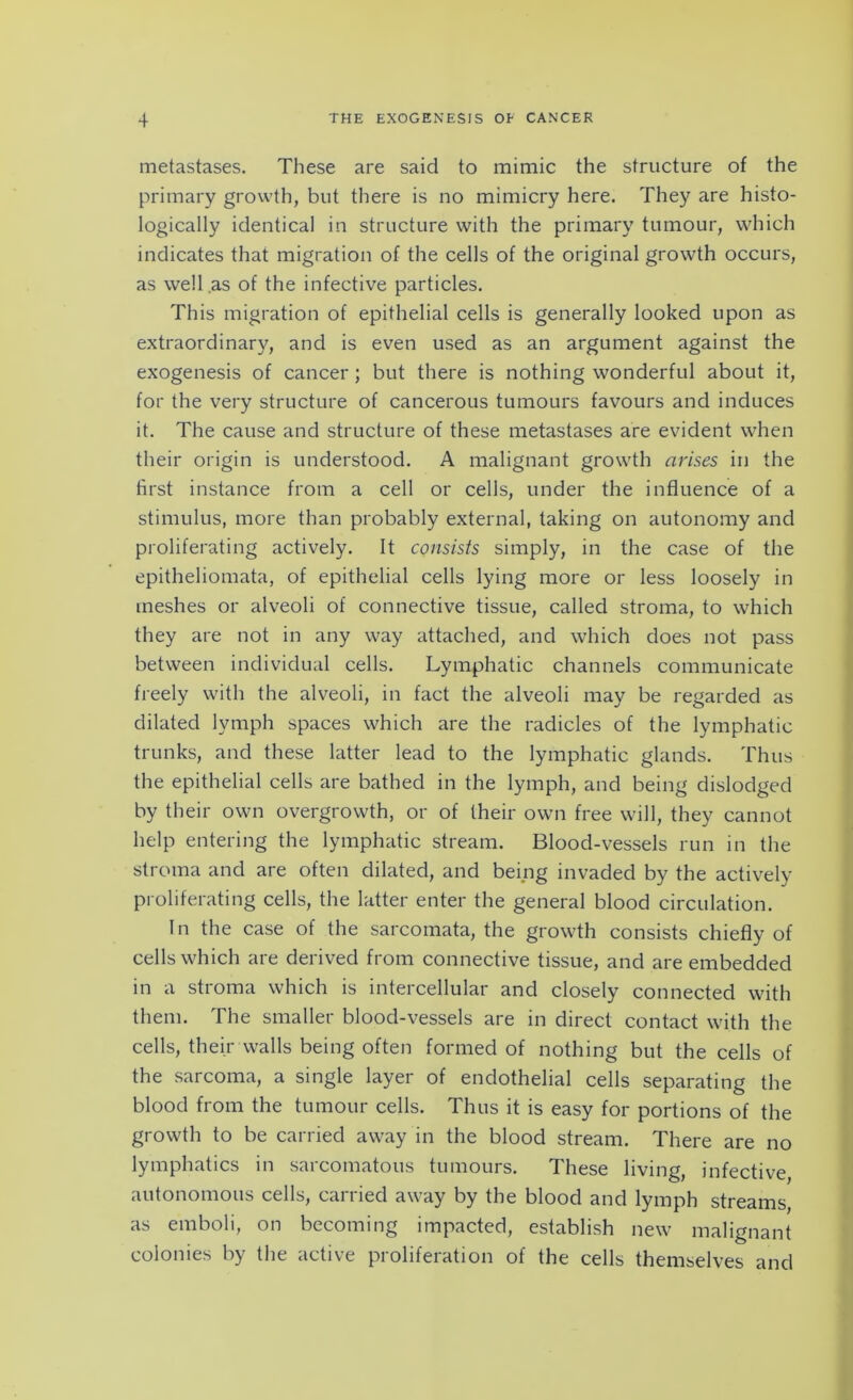 metastases. These are said to mimic the structure of the primary growth, but there is no mimicry here. They are histo- logically identical in structure with the primary tumour, which indicates that migration of the cells of the original growth occurs, as well .as of the infective particles. This migration of epithelial cells is generally looked upon as extraordinary, and is even used as an argument against the exogenesis of cancer; but there is nothing wonderful about it, for the very structure of cancerous tumours favours and induces it. The cause and structure of these metastases are evident when their origin is understood. A malignant growth arises in the first instance from a cell or cells, under the influence of a stimulus, more than probably external, taking on autonomy and proliferating actively. It consists simply, in the case of the epitheliomata, of epithelial cells lying more or less loosely in meshes or alveoli of connective tissue, called stroma, to which they are not in any way attached, and which does not pass between individual cells. Lymphatic channels communicate freely with the alveoli, in fact the alveoli may be regarded as dilated lymph spaces which are the radicles of the lymphatic trunks, and these latter lead to the lymphatic glands. Thus the epithelial cells are bathed in the lymph, and being dislodged by their own overgrowth, or of their own free will, they cannot help entering the lymphatic stream. Blood-vessels run in the stroma and are often dilated, and being invaded by the actively proliferating cells, the latter enter the general blood circulation. In the case of the sarcomata, the growth consists chiefly of cells which are derived from connective tissue, and are embedded in a stroma which is intercellular and closely connected with them. The smaller blood-vessels are in direct contact with the cells, their walls being often formed of nothing but the cells of the sarcoma, a single layer of endothelial cells separating the blood from the tumour cells. Thus it is easy for portions of the growth to be carried away in the blood stream. There are no lymphatics in sarcomatous tumours. These living, infective autonomous cells, carried away by the blood and lymph streams as emboli, on becoming impacted, establish new malignant colonies by the active proliferation of the cells themselves and