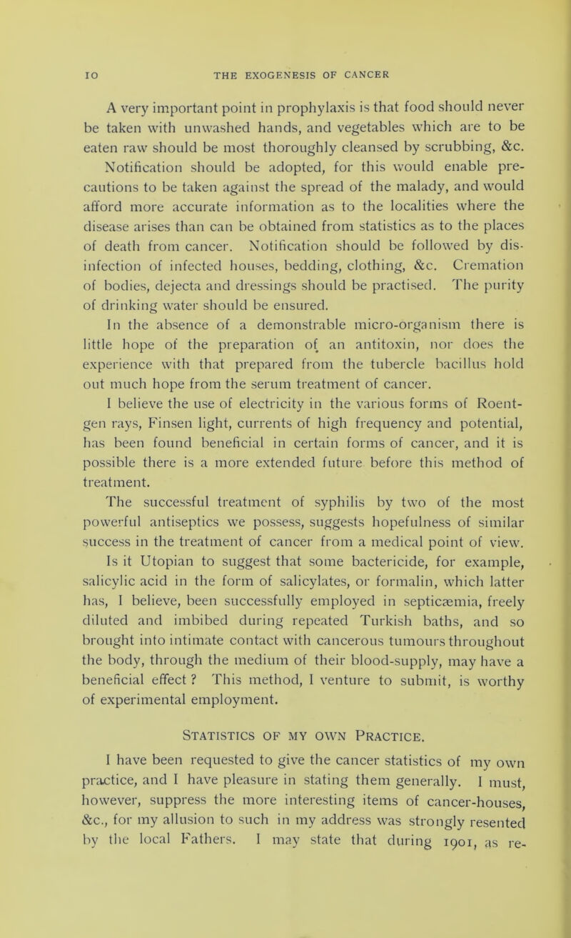 A very important point in prophylaxis is that food should never be taken with unwashed hands, and vegetables which are to be eaten raw should be most thoroughly cleansed by scrubbing, &c. Notification should be adopted, for this would enable pre- cautions to be taken against the spread of the malady, and would afford more accurate information as to the localities where the disease arises than can be obtained from statistics as to the places of death from cancer. Notification should be followed by dis- infection of infected houses, bedding, clothing, &c. Cremation of bodies, dejecta and dressings should be practised. The purity of drinking water should be ensured. In the absence of a demonstrable micro-organism there is little hope of the preparation of an antitoxin, nor does the experience with that prepared from the tubercle bacillus hold out much hope from the serum treatment of cancer. I believe the use of electricity in the various forms of Roent- gen rays, Finsen light, currents of high frequency and potential, has been found beneficial in certain forms of cancer, and it is possible there is a more extended future before this method of treatment. The successful treatment of syphilis by two of the most powerful antiseptics we possess, suggests hopefulness of similar success in the treatment of cancer from a medical point of view. Is it Utopian to suggest that some bactericide, for example, salicylic acid in the form of salicylates, or formalin, which latter has, I believe, been successfully employed in septicaemia, freely diluted and imbibed during repeated Turkish baths, and so brought into intimate contact with cancerous tumours throughout the body, through the medium of their blood-supply, may have a beneficial effect ? This method, I venture to submit, is worthy of experimental employment. Statistics of my own Practice. I have been requested to give the cancer statistics of my own practice, and I have pleasure in stating them generally. I must however, suppress the more interesting items of cancer-houses, &c., for my allusion to such in my address was strongly resented