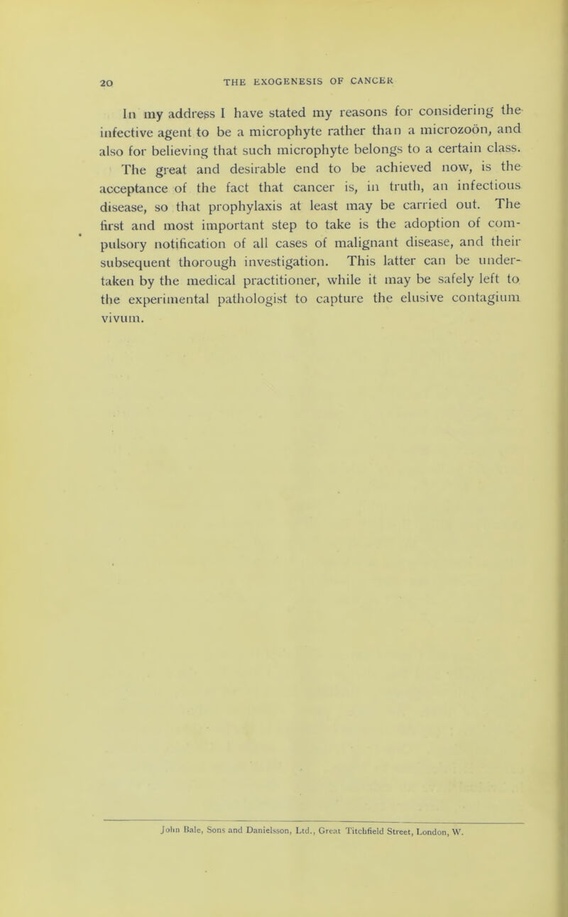In my address I have stated my reasons for considering the infective agent to be a microphyte rather than a microzoon, and also for believing that such microphyte belongs to a certain class. The great and desirable end to be achieved now, is the acceptance of the fact that cancer is, in truth, an infectious disease, so that prophylaxis at least may be carried out. The first and most important step to take is the adoption of com- pulsory notification of all cases of malignant disease, and their subsequent thorough investigation. This latter can be under- taken by the medical practitioner, while it may be safely left to the experimental pathologist to capture the elusive contagium vivum. Jolm Bale, Sons and Danielsson, Lid., Great Titchfield Street, London, W.
