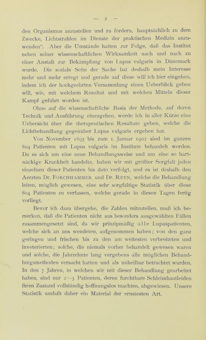 den Organismus anzustellen und zu fördern, hauptsächlich zu dem Zwecke, Lichtstrahlen im Dienste der praktischen Medizin anzu- wenden“. Aber die Umstände hatten zur Folge, daß das Institut neben seiner wissenschaftlichen Wirksamkeit nach und nach zu einer Anstalt zur Bekämpfung von Lupus vulgaris in Dänemark wurde. Die soziale .Seite der Sache hat deshalb mein Interesse mehr und mehr erregt und gerade auf diese will ich hier eingehen, indem ich der hochgeehrten Versammlung einen Ueberblick g'eben will, wie, mit welchem Resultat und mit welchen JMitteln dieser Kampf geführt worden ist. Ohne auf die wissenschaftliche Basis der Methode, auf deren Technik und Ausführung einzugehen, werde ich in aller Kürze eine Uebersicht über die therapeutischen Resultate geben, welche die Lichtbehandlung gegenüber Lupus vulgaris ergeben hat. Von November 1895 bis zum i. Januar 1902 sind im ganzen 804 Patienten mit Lupus vulgaris im Institute behandelt worden. Da es sich um eine neue Behandlungsweise und um eine so hart- näckige Krankheit handelte, haben wir mit größter .Sorgfalt jeden einzelnen dieser Patienten bis dato verfolgt, und es ist deshalb den Aerzten Dr. Forchhammer und Dr. Reyn, welche die Behandlung leiten, möglich gewesen, eine sehr sorgfältige Statistik über diese 804 Patienten zu verfassen, welche gerade in diesen Tagen fertig vorliegt. Bevor ich dazu übergehe, die Zahlen mitzuteilen, muß ich be- merken, daß die Patienten nicht aus besonders ausg'ewählten Fällen zusammengesetzt sind, da wir prinzipmäßig alle Lupuspatienten, welche sich an uns wendeten, aufgenommen haben; von den ganz geringen und frischen bis zu den am weitesten verbreiteten und inveterierten; solche, die niemals vorher behandelt gewesen waren und solche, die Jahrzehnte lang vergebens alle möglichen Behand- lungsmethoden versucht hatten und als unheilbar betrachtet wurden. In den 7 Jahren, in welchen wir mit dieser Behandlung gearbeitet haben, sind nur 2—3 Patienten, deren furchtbare Schleimhautleiden ihren Zustand vollständig hoffnungslos machten, abgewiesen. Unsere .Statistik umfaßt daher ein Material der ernstesten Art.