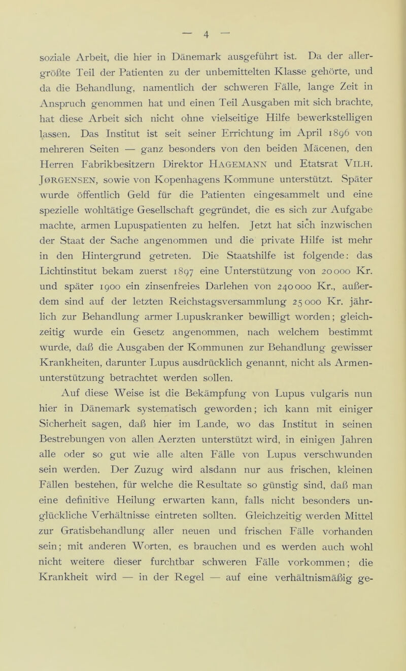 soziale Arbeit, die hier in Dänemark ausgeführt ist. Da der aller- größte Teil der Patienten zu der unbemittelten Klasse gehörte, und da die Behandlung, namentlich der schweren Fälle, lange Zeit in Anspruch genommen hat und einen Teil Ausgaben mit sich brachte, hat diese Arbeit sich nicht ohne vielseitige Hilfe bewerkstelligen lassen. Das Institut ist seit seiner Errichtung im April 1896 von mehreren Seiten — ganz besonders von den beiden Mäcenen, den Herren Fabrikbesitzern Direktor Hagemann und Etatsrat Vieh. Jorgensen, sowie von Kopenhagens Kommune unterstützt. Später wurde öffentlich Geld für die Patienten eingesammelt und eine spezielle woliltätige Gesellschaft gegründet, die es sich zur Aufgabe machte, armen Lupuspatienten zu helfen. Jetzt hat sich inzwischen der Staat der Sache angenommen und die private Hilfe ist mehr in den Hintergrund getreten. Die Staatshilfe ist folgende: das Lichtinstitut bekam zuerst 1897 eine Unterstützung von 20000 Kr. und später 1900 ein zinsenfreies Darlehen von 240000 Kr., außer- dem sind auf der letzten Reichstagsversammlung 25 000 Kr. jähr- lich zur Behandlung ^lrmer Lupuskranker bewilligt worden; gleich- zeitig wurde ein Gesetz angenommen, nach welchem bestimmt wurde, daß die Ausgaben der Kommunen zur Behandlung gewisser Krankheiten, darunter Lupus ausdrücklich genannt, nicht als Armen- unterstützung betrachtet werden sollen. Auf diese Weise ist die Bekämpfung von Lupus vulgaris nun hier in Dänemark systematisch geworden; ich kann mit einiger Sicherheit sagen, daß hier im Lande, wo das Institut in seinen Bestrebungen von allen Aerzten unterstützt wird, in einigen Jahren alle oder so gut wie alle alten Fälle von Lupus verschwunden sein werden. Der Zuzug wird alsdann nur aus frischen, kleinen Fällen bestehen, für welche die Resultate so günstig sind, daß man eine definitive Heilung erwarten kann, falls nicht besonders un- glückliche Verhältnisse eintreten sollten. Gleichzeitig werden Mittel zur Gratisbehandlung aller neuen und frischen Fälle vorhanden sein; mit anderen Worten, es brauchen und es werden auch wohl nicht weitere dieser furchtbar schweren Fälle Vorkommen; die Krankheit wird — in der Regel — auf eine verhältnismäßig ge-