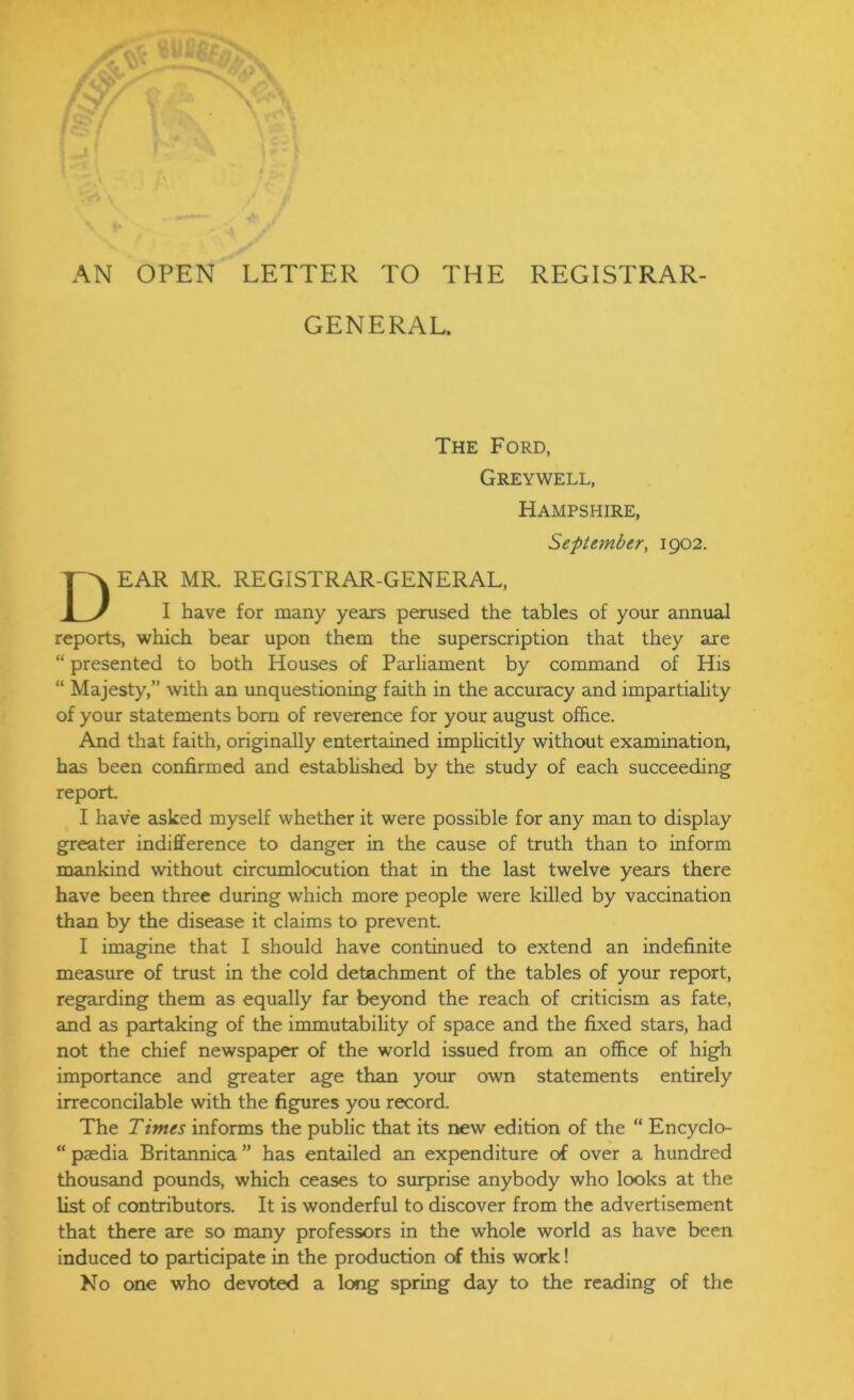 AN OPEN LETTER TO THE REGISTRAR- GENERAL. The Ford, Greywell, Hampshire, Se-ptember, 1902. Dear mr. registrar-general, I have for many years perused the tables of your annual reports, which bear upon them the superscription that they are “ presented to both Houses of Parliament by command of His “ Majesty,” with an unquestioning faith in the accuracy and impartiality of your statements bom of reverence for your august office. And that faith, originally entertained implicitly without examination, has been confirmed and established by the study of each succeeding report. I have asked myself whether it were possible for any man to display greater indifference to danger in the cause of truth than to inform mankind without circumlocution that in the last twelve years there have been three during which more people were killed by vaccination than by the disease it claims to prevent I imagine that I should have continued to extend an indefinite measure of trust in the cold detachment of the tables of your report, regarding them as equally far beyond the reach of criticism as fate, and as partaking of the immutability of space and the fixed stars, had not the chief newspaper of the world issued from an office of high importance and greater age than your own statements entirely irreconcilable with the figures you record. The Times informs the public that its new edition of the “ Encyclo- “ paedia Britannica ” has entailed an expenditure of over a hundred thousand pounds, which ceases to surprise anybody who looks at the list of contributors. It is wonderful to discover from the advertisement that there are so many professors in the whole world as have been induced to participate in the production of this work! No one who devoted a long spring day to the reading of the