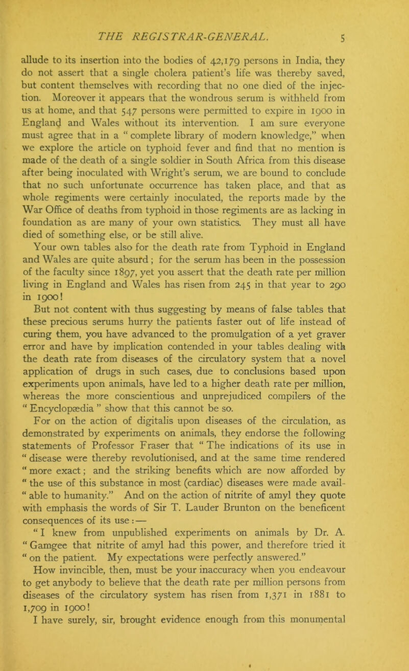 allude to its insertion into the bodies of 42,179 persons in India, they do not assert that a single cholera patient’s life was thereby saved, but content themselves with recording that no one died of the injec- tion. Moreover it appears that the wondrous serum is withheld from us at home, and that 547 persons were permitted to expire in 1900 in England and Wales without its intervention. I am sure everyone must agree that in a “ complete library of modern knowledge,” when we explore the article on typhoid fever and find that no mention is made of the death of a single soldier in South Africa from this disease after being inoculated with Wright’s serum, we are bound to conclude that no such unfortunate occurrence has taken place, and that as whole regiments were certainly inoculated, the reports made by the War Office of deaths from typhoid in those regiments are as lacking in foundation as are many of your own statistics. They must all have died of something else, or be still alive. Your own tables also for the death rate from Typhoid in England and Wales are quite absurd ; for the serum has been in the possession of the faculty since 1897, yet you assert that the death rate per million living in England and Wales has risen from 245 in that year to 290 in 1900! But not content with thus suggesting by means of false tables that these precious serums hurry the patients faster out of life instead of curing them, you have advanced to the promulgation of a yet graver error and have by implication contended in your tables dealing with the death rate from diseases of the circulatory system that a novel application of drugs in such cases, due to conclusions based upon experiments upon animals, have led to a higher death rate per million, whereas the more conscientious and unprejudiced compilers of the “ Encyclopaedia ” show that this cannot be so. For on the action of digitalis upon diseases of the circulation, as demonstrated by experiments on animals, they endorse the following statements of Professor Fraser that “The indications of its use in “ disease were thereby revolutionised, and at the same time rendered “ more exact; and the striking benefits which are now afforded by “ the use of this substance in most (cardiac) diseases were made avail- “ able to humanity.” And on the action of nitrite of amyl they quote with emphasis the words of Sir T. Lauder Brunton on the beneficent consequences of its use : — “ I knew from unpublished experiments on animals by Dr. A. “ Gamgee that nitrite of amyl had this power, and therefore tried it “ on the patient. My expectations were perfectly answered.” How invincible, then, must be your inaccuracy when you endeavour to get anybody to believe that the death rate per million persons from diseases of the circulatory system has risen from 1,371 in 1881 to 1,709 in 1900! I have surely, sir, brought evidence enough from this monumental