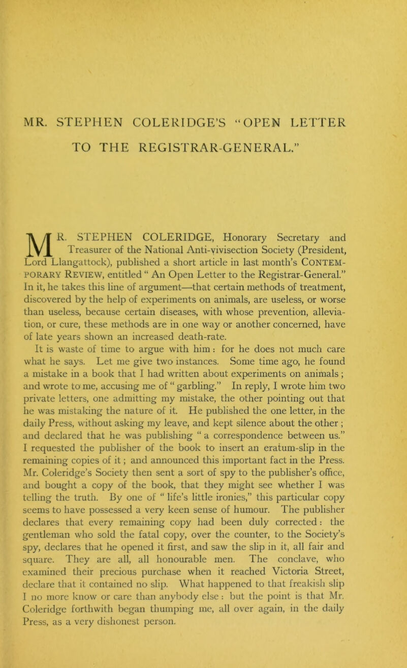 MR. STEPHEN COLERIDGE’S “OPEN LETTER TO THE REGISTRAR-GENERAL.” MR. STEPHEN COLERIDGE, Honorary Secretary and Treasurer of the National Anti-vivisection Society (President, Lord Llangattock), published a short article in last month’s CONTEM- PORARY Review, entitled “ An Open Letter to the Registrar-General.” In it, he takes this line of argument—that certain methods of treatment, discovered by the help of experiments on animals, are useless, or worse than useless, because certain diseases, with whose prevention, allevia- tion, or cure, these methods are in one way or another concerned, have of late years shown an increased death-rate. It is waste of time to argue with him : for he does not much care what he says. Let me give two instances. Some time ago1, he found a mistake in a book that I had written about experiments on animals; and wrote to me, accusing me of “ garbling.” In reply, I wrote him two private letters, one admitting my mistake, the other pointing out that he was mistaking the nature of it. He published the one letter, in the daily Press, without asking my leave, and kept silence about the other ; and declared that he was publishing “ a correspondence between us.” I requested the publisher of the book to insert an eratum-slip in the remaining copies of it; and announced this important fact in the Press. Mr. Coleridge’s Society then sent a sort of spy to the publisher’s office, and bought a copy of the book, that they might see whether I was telling the truth. By one of “ life’s little ironies,” this particular copy seems to have possessed a very keen sense of humour. The publisher declares that every remaining copy had been duly corrected: the gentleman who sold the fatal copy, over the counter, to the Society’s spy, declares that he opened it first, and saw the slip in it, all fair and square. They are all, all honourable men. The conclave, who examined their precious purchase when it reached Victoria Street, declare that it contained no slip. What happened to that freakish slip I no more know or care than anybody else : but the point is that Mr. Coleridge forthwith began thumping me, all over again, in the daily Press, as a very dishonest person.