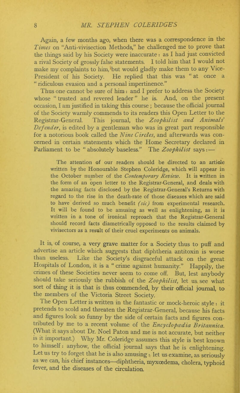 Again, a few months ago, when there was a correspondence in the Times on “Anti-vivisection Methods,” he challenged me to prove that the things said by his Society were inaccurate: as I had just convicted a rival Society of grossly false statements. I told him that I would not make my complaints to him/but would gladly make them to any Vice- President of his Society. He replied that this was “ at once a “ ridiculous evasion and a personal impertinence.” Thus one cannot be sure of him : and I prefer to address the Society whose “ trusted and revered leader ” he is. And, on the present occasion, I am justified in taking this course ; because the official journal of the Society warmly commends to its readers this Open Letter to the Registrar-General. This journal, the Zoophilist and Animals' Defender, is edited by a gentleman who was in great part responsible for a notorious book called the Nine Circles, and afterwards was con- cerned in certain statements which the Home Secretary declared in Parliament to be “absolutely baseless.” The Zoophilist says: — The attention of our readers should be directed to an artiole written by the Honourable Stephen Coleridge, which will appear in the October number of the Contemporary Review. It is written in the form of an open letter to the Registrar-General, and deals with the amazing facts disclosed by the Registrar-General’s Returns with regard to the rise in the death-rate of those diseases which are said to have derived so much benefit (sic) from experimental research. It will be found to be amusing as well as enlightening, as it is written in a tone of ironical reproach that the Registrar-General should record facts diametrically opposed to the results claimed by vivisectors as a result of their cruel experiments on animals. It is, of course, a very grave matter for a Society thus to puff and advertise an article which suggests that diphtheria antitoxin is worse than useless. Like the Society’s disgraceful attack on the great Hospitals of London, it is a “ crime against humanity.” Happily, the crimes of these Societies never seem to come off. But, lest anybody should take seriously the rubbish of the Zoophilist, let us see what sort of thing it is that is thus commended, by their official journal, to the members of the Victoria Street Society. The Open Letter is written in the fantastic or mock-heroic style : it pretends to scold and threaten the Registrar-General, because his facts and figures look so funny by the side of certain facts and figures con- tributed by me to a recent volume of the Encyclopedia Britannica. (What it says about Dr. Noel Paton and me is not accurate, but neither is it important.) Why Mr. Coleridge assumes this style is best known to himself: anyhow, the official journal says that he is enlightening. Let us try to forget that he is also amusing : let us examine, as seriously as we can, his chief instances—diphtheria, myxoedema, cholera, typhoid fever, and the diseases of the circulation.