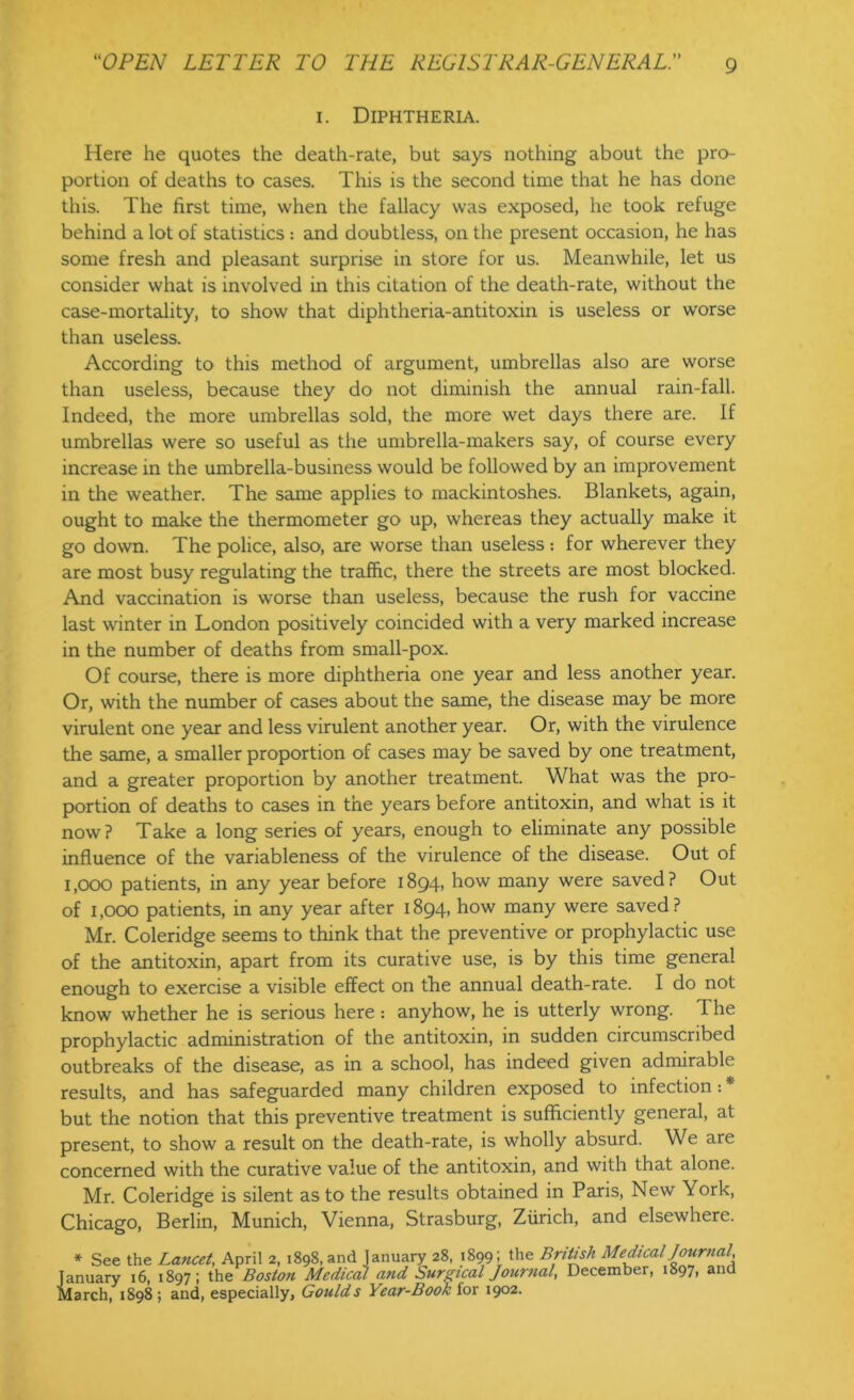 i. Diphtheria. Here he quotes the death-rate, but says nothing about the pro- portion of deaths to cases. This is the second time that he has done this. The first time, when the fallacy was exposed, he took refuge behind a lot of statistics : and doubtless, on the present occasion, he has some fresh and pleasant surprise in store for us. Meanwhile, let us consider what is involved in this citation of the death-rate, without the case-mortality, to show that diphtheria-antitoxin is useless or worse than useless. According to this method of argument, umbrellas also are worse than useless, because they do not diminish the annual rain-fall. Indeed, the more umbrellas sold, the more wet days there are. If umbrellas were so useful as the umbrella-makers say, of course every increase in the umbrella-business would be followed by an improvement in the weather. The same applies to mackintoshes. Blankets, again, ought to make the thermometer go up, whereas they actually make it go down. The police, also, are worse than useless : for wherever they are most busy regulating the traffic, there the streets are most blocked. And vaccination is worse than useless, because the rush for vaccine last winter in London positively coincided with a very marked increase in the number of deaths from small-pox. Of course, there is more diphtheria one year and less another year. Or, with the number of cases about the same, the disease may be more virulent one year and less virulent another year. Or, with the virulence the same, a smaller proportion of cases may be saved by one treatment, and a greater proportion by another treatment. What was the pro- portion of deaths to cases in the years before antitoxin, and what is it now? Take a long series of years, enough to eliminate any possible influence of the variableness of the virulence of the disease. Out of 1,000 patients, in any year before 1894, how many were saved? Out of 1,000 patients, in any year after 1894, how many were saved? Mr. Coleridge seems to think that the preventive or prophylactic use of the antitoxin, apart from its curative use, is by this time general enough to exercise a visible effect on the annual death-rate. I do not know whether he is serious here : anyhow, he is utterly wrong. The prophylactic administration of the antitoxin, in sudden circumscribed outbreaks of the disease, as in a school, has indeed given admirable results, and has safeguarded many children exposed to infection: * but the notion that this preventive treatment is sufficiently general, at present, to show a result on the death-rate, is wholly absurd. We are concerned with the curative value of the antitoxin, and with that alone. Mr. Coleridge is silent as to the results obtained in Paris, New York, Chicago, Berlin, Munich, Vienna, Strasburg, Zurich, and elsewhere. * See the Lancet, April 2, 1898, and January 28, 1899; the British Medical Journal, January 16, 1897; the Boston Medical and Surgical Journal, December, 1897, and March, 1898; and, especially, Goulds Year-Book for 1902.