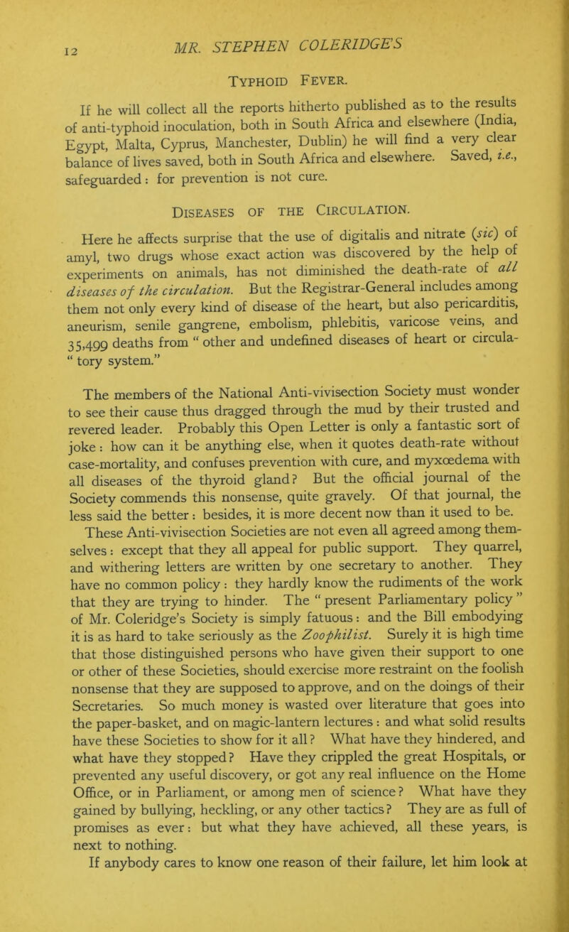 Typhoid Fever. If he will collect all the reports hitherto published as to the results of anti-typhoid inoculation, both in South Africa and elsewhere (India, Egypt, Malta, Cyprus, Manchester, Dublin) he will find a very clear balance of lives saved, both in South Africa and elsewhere. Saved, i.e., safeguarded: for prevention is not cure. Diseases of the Circulation. Here he affects surprise that the use of digitalis and nitrate (sic) of amyl, two drugs whose exact action was discovered by the help of experiments on animals, has not diminished the death-rate of all diseases of the circulation. But the Registrar-General includes among them not only every kind of disease of the heart, but also pericarditis, aneurism, senile gangrene, embolism, phlebitis, varicose veins, and 35,499 deaths from “ other and undefined diseases of heart or circula- “ tory system.” The members of the National Anti-vivisection Society must wonder to see their cause thus dragged through the mud by their trusted and revered leader. Probably this Open Letter is only a fantastic sort of joke : how can it be anything else, when it quotes death-rate without case-mortality, and confuses prevention with cure, and myxoedema with all diseases of the thyroid gland? But the official journal of the Society commends this nonsense, quite gravely. Of that journal, the less said the better: besides, it is more decent now than it used to be. These Anti-vivisection Societies are not even all agreed among them- selves : except that they all appeal for public support. They quarrel, and withering letters are written by one secretary to another. They have no common policy: they hardly know the rudiments of the work that they are trying to hinder. The “ present Parliamentary policy ” of Mr. Coleridge’s Society is simply fatuous: and the Bill embodying it is as hard to take seriously as the Zoophilist. Surely it is high time that those distinguished persons who have given their support to one or other of these Societies, should exercise more restraint on the foolish nonsense that they are supposed to approve, and on the doings of their Secretaries. So much money is wasted over literature that goes into the paper-basket, and on magic-lantern lectures: and what solid results have these Societies to show for it all ? What have they hindered, and what have they stopped ? Have they crippled the great Hospitals, or prevented any useful discovery, or got any real influence on the Home Office, or in Parliament, or among men of science ? What have they gained by bullying, heckling, or any other tactics? They are as full of promises as ever: but what they have achieved, all these years, is next to nothing. If anybody cares to know one reason of their failure, let him look at