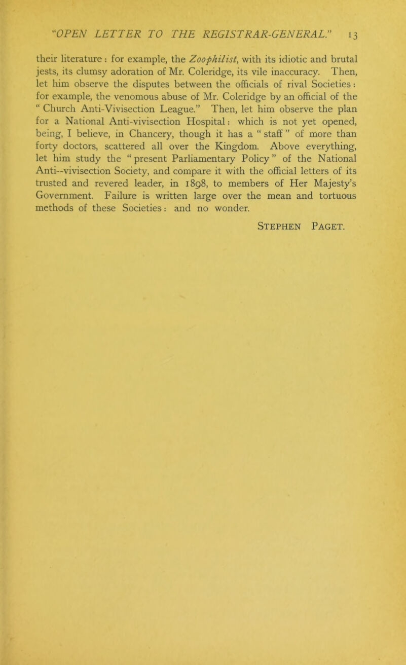 their literature: for example, the Zoophilist, with its idiotic and brutal jests, its clumsy adoration of Mr. Coleridge, its vile inaccuracy. Then, let him observe the disputes between the officials of rival Societies: for example, the venomous abuse of Mr. Coleridge by an official of the “ Church Anti-Vivisection League.” Then, let him observe the plan for a National Anti-vivisection Hospital: which is not yet opened, being, I believe, in Chancery, though it has a “ staff ” of more than forty doctors, scattered all over the Kingdom. Above everything, let him study the “ present Parliamentary Policy ” of the National Anti—vivisection Society, and compare it with the official letters of its trusted and revered leader, in 1898, to members of Her Majesty’s Government. Failure is written large over the mean and tortuous methods of these Societies: and no wonder. Stephen Paget.