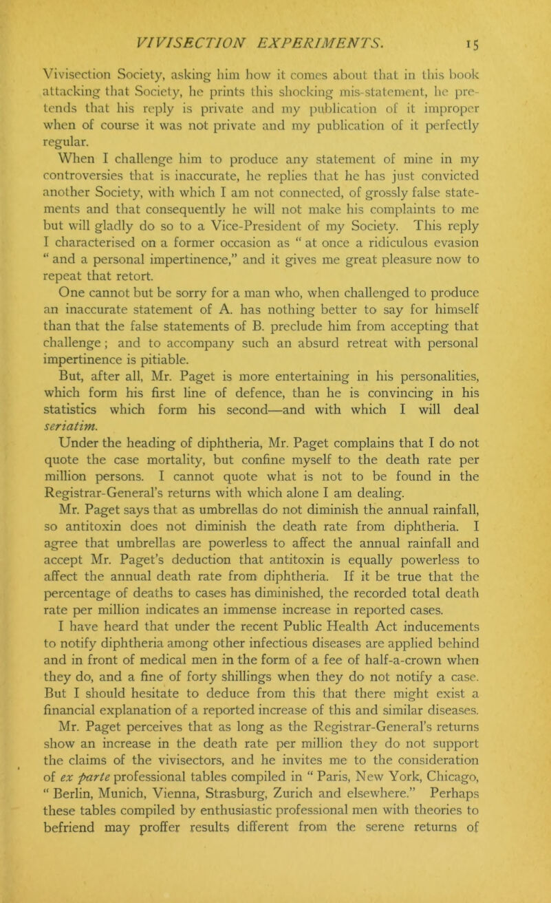 Vivisection Society, asking him how it comes about that in this book attacking that Society, he prints this shocking mis-statement, he pre- tends that his reply is private and my publication of it improper when of course it was not private and my publication of it perfectly regular. When I challenge him to produce any statement of mine in my controversies that is inaccurate, he replies that he has just convicted another Society, with which I am not connected, of grossly false state- ments and that consequently he will not make his complaints to me but will gladly do so to a Vice-President of my Society. This reply I characterised on a former occasion as “ at once a ridiculous evasion “ and a personal impertinence,” and it gives me great pleasure now to repeat that retort. One cannot but be sorry for a man who, when challenged to produce an inaccurate statement of A. has nothing better to say for himself than that the false statements of B. preclude him from accepting that challenge ; and to accompany such an absurd retreat with personal impertinence is pitiable. But, after all, Mr. Paget is more entertaining in his personalities, which form his first line of defence, than he is convincing in his statistics which form his second—and with which I will deal seriatim. Under the heading of diphtheria, Mr. Paget complains that I do not quote the case mortality, but confine myself to the death rate per million persons. I cannot quote what is not to be found in the Registrar-General’s returns with which alone I am dealing. Mr. Paget says that as umbrellas do not diminish the annual rainfall, so antitoxin does not diminish the death rate from diphtheria. I agree that umbrellas are powerless to affect the annual rainfall and accept Mr. Paget’s deduction that antitoxin is equally powerless to affect the annual death rate from diphtheria. If it be true that the percentage of deaths to cases has diminished, the recorded total death rate per million indicates an immense increase in reported cases. I have heard that under the recent Public Health Act inducements to notify diphtheria among other infectious diseases are applied behind and in front of medical men in the form of a fee of half-a-crown when they do, and a fine of forty shillings when they do not notify a case. But I should hesitate to deduce from this that there might exist a financial explanation of a reported increase of this and similar diseases. Mr. Paget perceives that as long as the Registrar-General’s returns show an increase in the death rate per million they do not support the claims of the vivisectors, and he invites me to the consideration of ex parte professional tables compiled in “ Paris, New York, Chicago, “ Berlin, Munich, Vienna, Strasburg, Zurich and elsewhere.” Perhaps these tables compiled by enthusiastic professional men with theories to befriend may proffer results different from the serene returns of