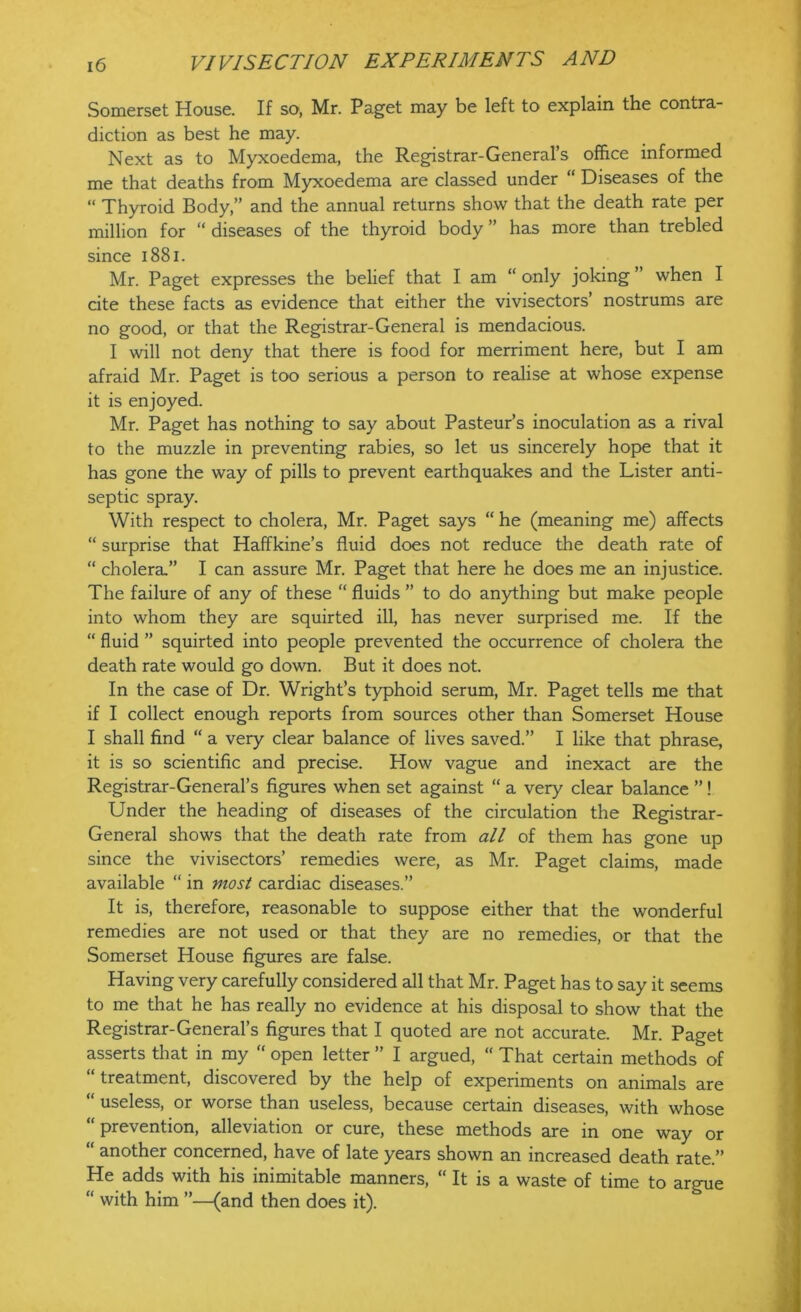 Somerset House. If so, Mr. Paget may be left to explain the contra- diction as best he may. Next as to Myxoedema, the Registrar-General’s office informed me that deaths from Myxoedema are classed under “ Diseases of the “ Thyroid Body,” and the annual returns show that the death rate per million for “ diseases of the thyroid body ” has more than trebled since 1881. Mr. Paget expresses the belief that I am “ only joking ” when I cite these facts as evidence that either the vivisectors’ nostrums are no good, or that the Registrar-General is mendacious. I will not deny that there is food for merriment here, but I am afraid Mr. Paget is too serious a person to realise at whose expense it is enjoyed. Mr. Paget has nothing to say about Pasteur’s inoculation as a rival to the muzzle in preventing rabies, so let us sincerely hope that it has gone the way of pills to prevent earthquakes and the Lister anti- septic spray. With respect to cholera, Mr. Paget says “ he (meaning me) affects “ surprise that Haffkine’s fluid does not reduce the death rate of “ cholera.” I can assure Mr. Paget that here he does me an injustice. The failure of any of these “ fluids ” to do anything but make people into whom they are squirted ill, has never surprised me. If the “ fluid ” squirted into people prevented the occurrence of cholera the death rate would go down. But it does not. In the case of Dr. Wright’s typhoid serum, Mr. Paget tells me that if I collect enough reports from sources other than Somerset House I shall find “ a very clear balance of lives saved.” I like that phrase, it is so scientific and precise. How vague and inexact are the Registrar-General’s figures when set against “ a very clear balance ”! Under the heading of diseases of the circulation the Registrar- General shows that the death rate from all of them has gone up since the vivisectors’ remedies were, as Mr. Paget claims, made available “ in most cardiac diseases.” It is, therefore, reasonable to suppose either that the wonderful remedies are not used or that they are no remedies, or that the Somerset House figures are false. Having very carefully considered all that Mr. Paget has to say it seems to me that he has really no evidence at his disposal to show that the Registrar-General’s figures that I quoted are not accurate. Mr. Paget asserts that in my “ open letter ” I argued, “ That certain methods of “treatment, discovered by the help of experiments on animals are “ useless, or worse than useless, because certain diseases, with whose “prevention, alleviation or cure, these methods are in one way or “ another concerned, have of late years shown an increased death rate.” He adds with his inimitable manners, “ It is a waste of time to argue “ with him ”—(and then does it).