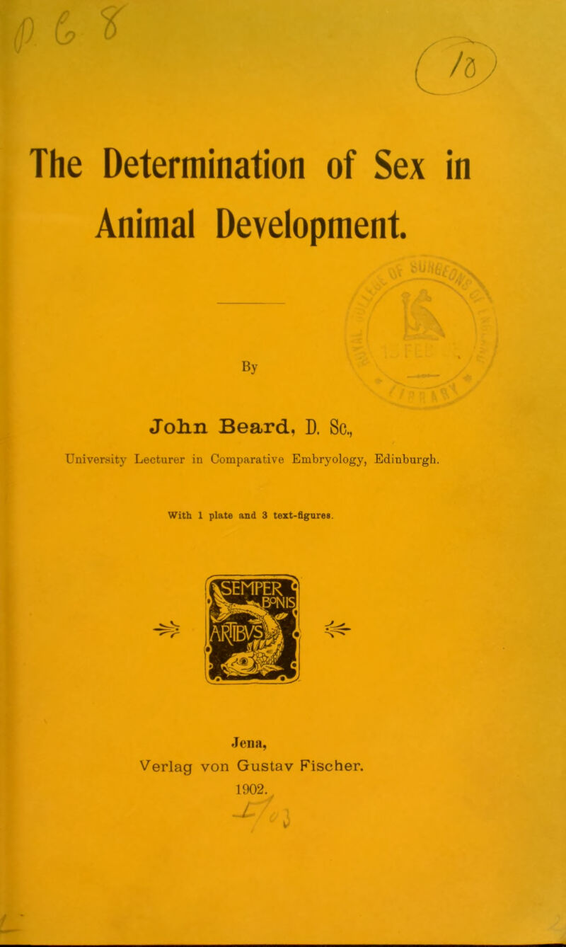 p L9 The Determination of Sex in Animal Development. yuiib'c/) By John Beard, D. Sc, University Lecturer in Comparative Embryology, Edinburgh. Jena, Verlag von Gustav Fischer. 1902. f