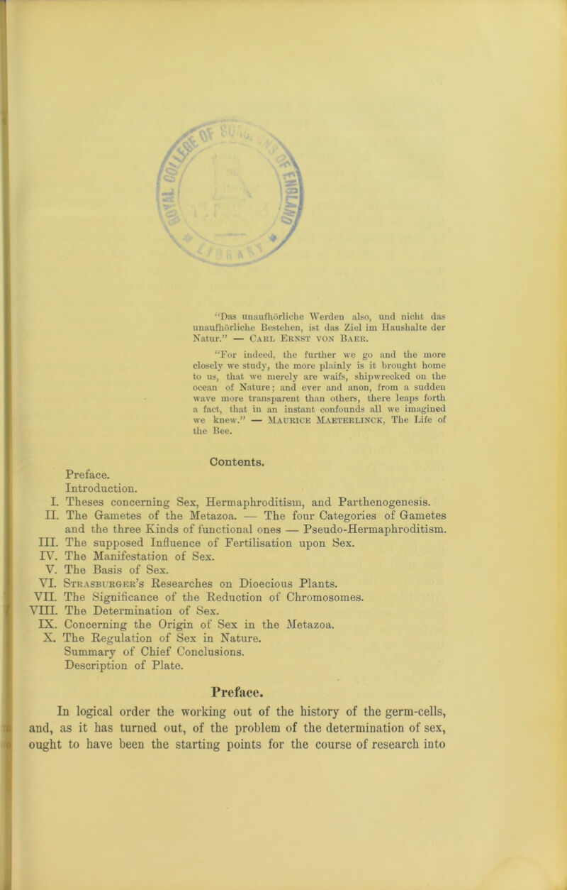 Das unaufhorliche Werden also, und niclit das unaufhorliche Bestehen, ist das Ziel im Haushalte der Natur.” — Cakl Ernst von Baer. “For indeed, the further we go and the more closely we study, the more plainly is it brought home to us, that we merely are waifs, shipwrecked on the ocean of Nature; and ever and anon, from a sudden wave more transparent than others, there leaps forth a fact, that in an instant confounds all we imagined we knew.” — Maurice Maeterlinck, The Life of the Bee. Contents. Preface. Introduction. I. Theses concerning Sex, Hermaphroditism, and Parthenogenesis. II. The Gametes of the Metazoa. — The four Categories of Gametes and the three Kinds of functional ones — Pseudo-Hermaphroditism. III. The supposed Influence of Fertilisation upon Sex. IV. The Manifestation of Sex. V. The Basis of Sex. VI. Strasburger’s Researches on Dioecious Plants. VII. The Significance of the Reduction of Chromosomes. VIII. The Determination of Sex. IX. Concerning the Origin of Sex in the Metazoa. X. The Regulation of Sex in Nature. Summary of Chief Conclusions. Description of Plate. Preface. In logical order the working out of the history of the germ-cells, and, as it has turned out, of the problem of the determination of sex, ought to have been the starting points for the course of research into