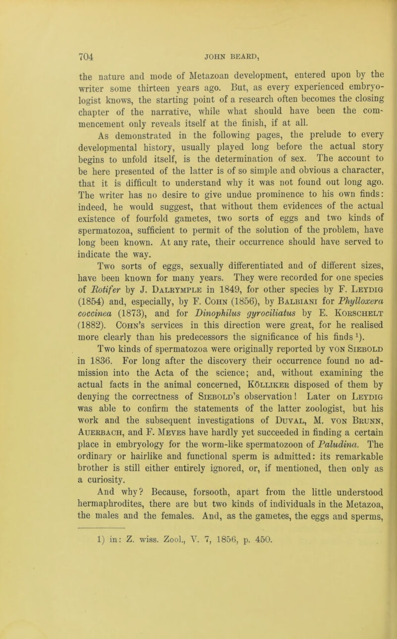 the nature and mode of Metazoan development, entered upon by the writer some thirteen years ago. But, as every experienced embryo- logist knows, the starting point of a research often becomes the closing chapter of the narrative, while what should have been the com- mencement only reveals itself at the finish, if at all. As demonstrated in the following pages, the prelude to every developmental history, usually played long before the actual story begins to unfold itself, is the determination of sex. The account to be here presented of the latter is of so simple and obvious a character, that it is difficult to uuderstand why it was not found out long ago. The writer has no desire to give undue prominence to his own finds: indeed, he would suggest, that without them evidences of the actual existence of fourfold gametes, two sorts of eggs and two kinds of spermatozoa, sufficient to permit of the solution of the problem, have long been known. At any rate, their occurrence should have served to indicate the way. Two sorts of eggs, sexually differentiated and of different sizes, have been known for many years. They were recorded for one species of Rotifer by J. Dalrymple in 1849, for other species by F. Leydig (1854) and, especially, by F. Cohn (1856), by Balbiani for Phylloxera coccinea (1873), and for Dinopkilus gyrociliatus by E. Korschelt (1882). Cohn’s services in this direction were great, for he realised more clearly than his predecessors the significance of his finds x). Two kinds of spermatozoa were originally reported by von Siebold in 1836. For long after the discovery their occurrence found no ad- mission into the Acta of the science; and, without examining the actual facts in the animal concerned, KOlliker disposed of them by denying the correctness of Siebold’s observation! Later on Leydig was able to confirm the statements of the latter zoologist, but his work and the subsequent investigations of Duval, M. von Brunn, Auerbach, and F. Meves have hardly yet succeeded in finding a certain place in embryology for the worm-like spermatozoon of Paludina. The ordinary or hairlike and functional sperm is admitted: its remarkable brother is still either entirely ignored, or, if mentioned, then only as a curiosity. And why? Because, forsooth, apart from the little understood hermaphrodites, there are but two kinds of individuals in the Metazoa, the males and the females. And, as the gametes, the eggs and sperms, 1) in: Z. wiss. Zool., V. 7, 1856, p. 450.