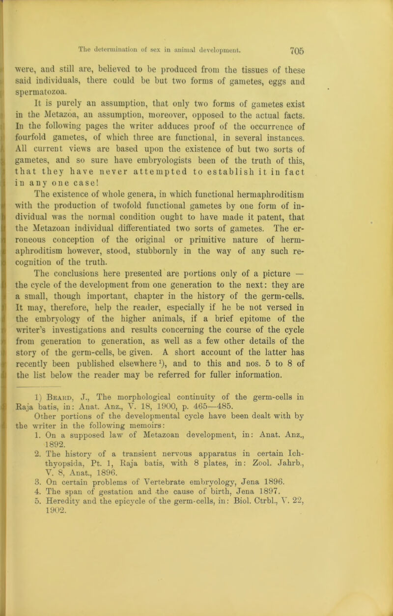 were, and still are, believed to be produced from the tissues of these said individuals, there could be but two forms of gametes, eggs and spermatozoa. It is purely an assumption, that only two forms of gametes exist in the Metazoa, an assumption, moreover, opposed to the actual facts. In the following pages the writer adduces proof of the occurrence of fourfold gametes, of which three are functional, in several instances. All current views are based upon the existence of but two sorts of gametes, and so sure have embryologists been of the truth of this, that they have never attempted to establish it in fact in any one case! The existence of whole genera, in which functional hermaphroditism with the production of twofold functional gametes by one form of in- dividual was the normal condition ought to have made it patent, that the Metazoan individual differentiated two sorts of gametes. The er- roneous conception of the original or primitive nature of herm- aphroditism however, stood, stubbornly in the way of any such re- cognition of the truth. The conclusions here presented are portions only of a picture — the cycle of the development from one generation to the next: they are a small, though important, chapter in the history of the germ-cells. It may, therefore, help the reader, especially if he be not versed in the embryology of the higher animals, if a brief epitome of the writer’s investigations and results concerning the course of the cycle from generation to generation, as well as a few other details of the story of the germ-cells, be given. A short account of the latter has recently been published elsewherex), aud to this and nos. 5 to 8 of the list below the reader may be referred for fuller information. 1) Beakd, J., The morphological continuity of the germ-cells in Raja batis, in: Anat. Anz., V. 18, 1900, p. 465—485. Other portions of the developmental cycle have been dealt with by the writer in the following memoirs: 1. On a supposed law of Metazoan development, in: Anat. Anz., 1892. 2. The history of a transient nervous apparatus in certain Ich- thyopsida, Pt. 1, Raja batis, with 8 plates, in: Zool. Jahrb., V. 8, Anat., 1896. 3. On certain problems of Vertebrate embryology, Jena 1896. 4. The span of gestation and -the cause of birth, Jena 1897. 5. Heredity and the epicycle of the germ-cells, in: Biol. Ctrbl., V. 22, 1902.