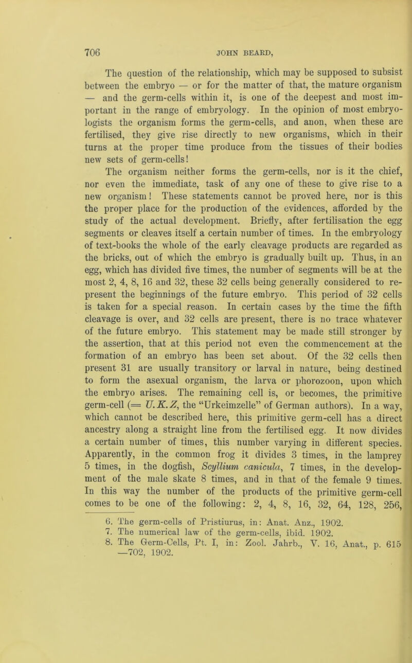 The question of the relationship, which may be supposed to subsist between the embryo — or for the matter of that, the mature organism — and the germ-cells within it, is one of the deepest and most im- portant in the range of embryology. In the opinion of most embryo- logists the organism forms the germ-cells, and anon, when these are fertilised, they give rise directly to new organisms, which in their turns at the proper time produce from the tissues of their bodies new sets of germ-cells! The organism neither forms the germ-cells, nor is it the chief, nor even the immediate, task of any one of these to give rise to a new organism! These statements cannot be proved here, nor is this the proper place for the production of the evidences, afforded by the study of the actual development. Briefly, after fertilisation the egg segments or cleaves itself a certain number of times. In the embryology of text-books the whole of the early cleavage products are regarded as the bricks, out of which the embryo is gradually built up. Thus, in an egg, which has divided five times, the number of segments will be at the most 2, 4, 8, 16 and 32, these 32 cells being generally considered to re- present the beginnings of the future embryo. This period of 32 cells is taken for a special reason. In certain cases by the time the fifth cleavage is over, and 32 cells are present, there is no trace whatever of the future embryo. This statement may be made still stronger by the assertion, that at this period not even the commencement at the formation of an embryo has been set about. Of the 32 cells then present 31 are usually transitory or larval in nature, being destined to form the asexual organism, the larva or phorozoon, upon which the embryo arises. The remaining cell is, or becomes, the primitive germ-cell (= U.K.Z, the “Urkeimzelle” of German authors). In a way, which cannot be described here, this primitive germ-cell has a direct ancestry along a straight line from the fertilised egg. It now divides a certain number of times, this number varying in different species. Apparently, in the common frog it divides 3 times, in the lamprey 5 times, in the dogfish, Scyllium canicula, 7 times, in the develop- ment of the male skate 8 times, and in that of the female 9 times. In this way the number of the products of the primitive germ-cell comes to be one of the following: 2, 4, 8, 16, 32, 64, 128, 256, 6. The germ-cells of Pristiurus, in: Anat. Anz., 1902. 7. The numerical law of the germ-cells, ibid. 1902. 8. The Germ-Cells, Pt. I, in: Zool. Jahrb., V. 16, Anat., p 615 —702, 1902.