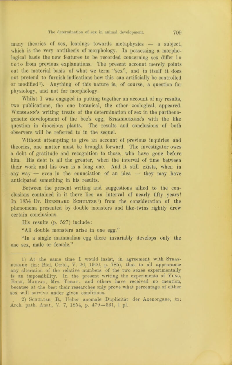 many theories of sex, leanings towards metaphysics — a subject, which is the very antithesis of morphology. In possessing a morpho- logical basis the new features to be recorded concerning sex differ i n toto from previous explanations. The present account merely points out the material basis of what we term “sex”, and in itself it does not pretend to furnish indications how this can artificially be controlled or modified1). Anything of this nature is, of course, a question for physiology, and not for morphology. Whilst I was engaged in putting together an account of my results, two publications, the one botanical, the other zoological, appeared. Weismann’s writing treats of the determination of sex in the partheno- genetic development of the bee’s egg, Strasburger’s with the like question in dioecious plants. The results and conclusions of both observers will be referred to in the sequel. Without attempting to give an account of previous inquiries and theories, one matter must be brought forward. The investigator owes a debt of gratitude and recognition to those, who have gone before him. His debt is all the greater, when the interval of time between their work and his own is a long one. And it still exists, when in any way — even in the enunciation of an idea — they may have anticipated something in his results. Between the present writing and suggestions allied to the con- clusions contained iu it there lies an interval of nearly fifty years! In 1854 Dr. Bernhard Schultze2) from the consideration of the phenomena presented by double monsters aud like-twins rightly drew certain conclusions. His results (p. 527) include: “All double monsters arise in one egg.” “In a single mammalian egg there invariably develops only the one sex, male or female.” 1) At the same time I would insist, in agreement with Stras- burger (in: Biol. Ctrbl., V. 20, 1900, p. 785), that to all appearance any alteration of the relative numbers of the two sexes experimentally is an impossibility. In the present writing the experiments of Yung, Born, Maupas, Mrs. Treat, and others have received no mention, because at the best their researches only prove what percentage of either sex will survive under given conditions. 2) Schultze, B., Ueber anomale Duplicitat der Axenorgane, in: Arch. path. Anat., V. 7, 1854, p. 479—531, 1 pi.