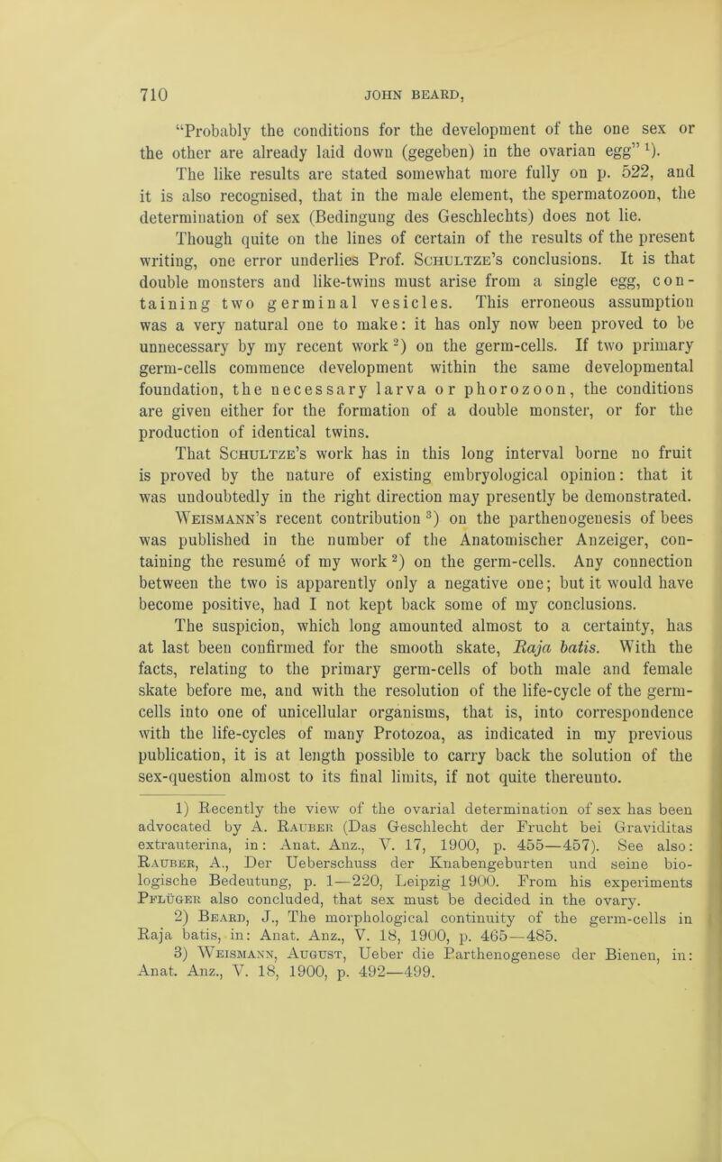 “Probably the conditions for the development of the one sex or the other are already laid down (gegeben) in the ovarian egg” 1). The like results are stated somewhat more fully on p. 522, and it is also recognised, that in the male element, the spermatozoon, the determination of sex (Bedingung des Geschlechts) does not lie. Though quite on the lines of certain of the results of the present writing, one error underlies Prof. Schultze’s conclusions. It is that double monsters and like-twins must arise from a single egg, con- taining two germinal vesicles. This erroneous assumption was a very natural one to make: it has only now been proved to be unnecessary by my recent work 2) on the germ-cells. If two primary germ-cells commence development within the same developmental foundation, the necessary larva or phorozoon, the conditions are given either for the formation of a double monster, or for the production of identical twins. That Schultze’s work has in this long interval borne no fruit is proved by the nature of existing embryological opinion: that it was undoubtedly in the right direction may presently be demonstrated. Weismann’s recent contribution3) on the parthenogenesis of bees was published in the number of the Anatomischer Anzeiger, con- taining the resumb of my work 2) on the germ-cells. Any connection between the two is apparently only a negative one; but it would have become positive, had I not kept back some of my conclusions. The suspicion, which long amounted almost to a certainty, has at last been confirmed for the smooth skate, Raja batis. With the facts, relating to the primary germ-cells of both male and female skate before me, and with the resolution of the life-cycle of the germ- cells into one of unicellular organisms, that is, into correspondence with the life-cycles of many Protozoa, as indicated in my previous publication, it is at length possible to carry back the solution of the sex-question almost to its final limits, if not quite thereunto. 1) Recently the view of the ovarial determination of sex has been advocated by A. Rauber (Das Geschlecht der Frucht bei Graviditas extrauterina, in: Anat. Anz., V. 17, 1900, p. 455—457). See also: Rauber, A., Der Ueberschuss der Knabengeburten und seine bio- logische Bedeutung, p. 1—220, Leipzig 1900. From his experiments Peluger also concluded, that sex must be decided in the ovary. 2) Beard, J., The morphological continuity of the germ-cells in Raja batis, in: Anat. Anz., V. 18, 1900, p. 465 — 485. 3) Weismann, August, Ueber die Parthenogenese der Bienen, in: Anat. Anz., V. 18, 1900, p. 492—499.