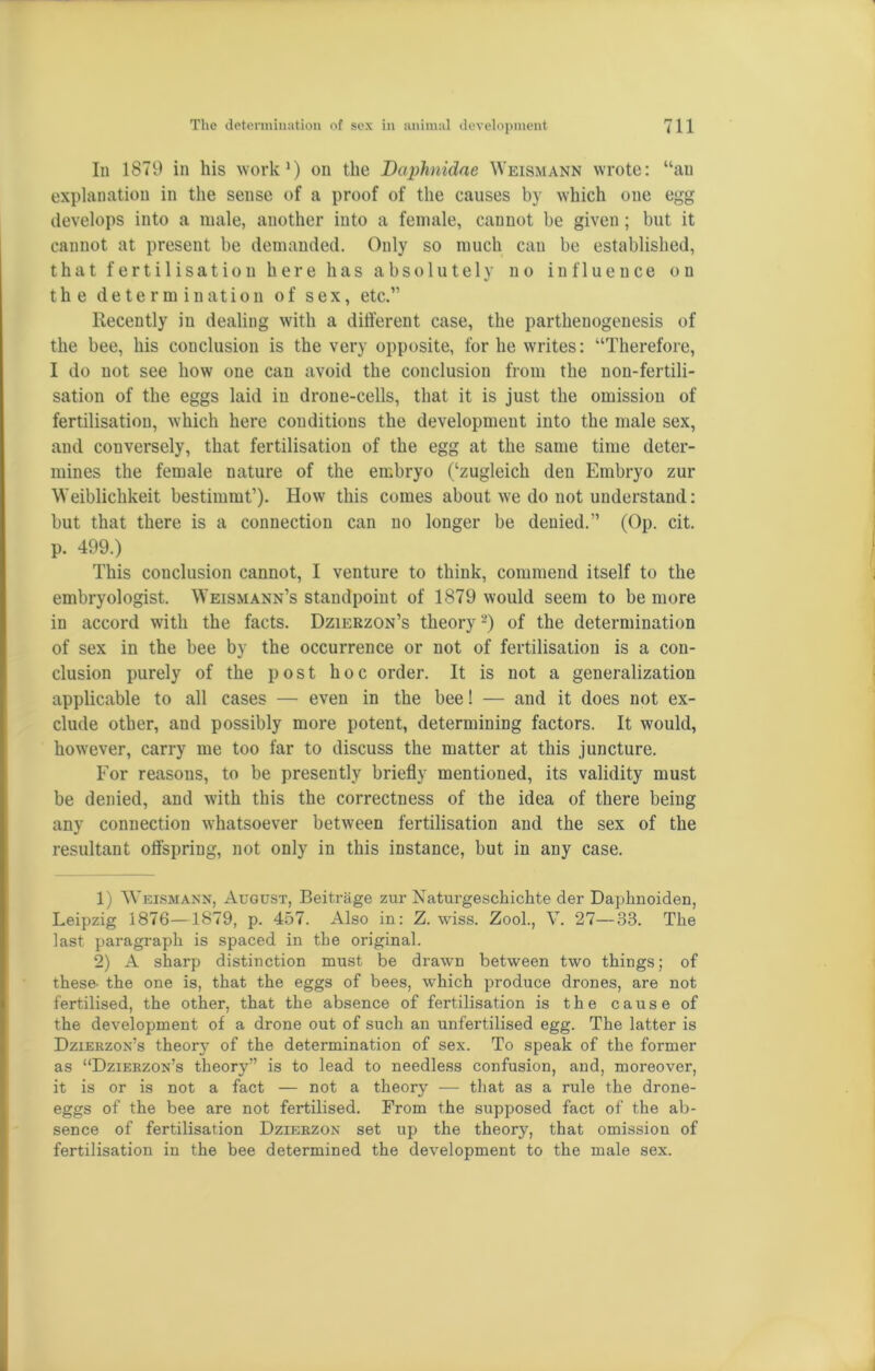 In 1879 in his work1) on the Daphnidae Weismann wrote: “an explanation in the sense of a proof of the causes by which one egg develops into a male, another into a female, cannot be given ; but it cannot at present be demanded. Only so much can be established, that fertilisation here has absolutely no influence on the determination of sex, etc.” Recently in dealing with a different case, the parthenogenesis of the bee, his conclusion is the very opposite, for he writes: “Therefore, I do not see how one can avoid the conclusion from the non-fertili- sation of the eggs laid in drone-cells, that it is just the omission of fertilisation, which here conditions the development into the male sex, and conversely, that fertilisation of the egg at the same time deter- mines the female nature of the embryo (‘zugleich den Embryo zur Weiblichkeit bestimmt’). How this comes about we do not understand: but that there is a connection can no longer be denied.” (Op. cit. p. 499.) This conclusion cannot, I venture to think, commend itself to the embryologist. Weismann’s standpoint of 1879 would seem to be more in accord with the facts. Dzierzon’s theory2) of the determination of sex in the bee by the occurrence or not of fertilisation is a con- clusion purely of the post hoc order. It is not a generalization applicable to all cases — even in the bee! — and it does not ex- clude other, and possibly more potent, determining factors. It would, however, carry me too far to discuss the matter at this juncture. For reasons, to be presently briefly mentioned, its validity must be denied, and with this the correctness of the idea of there being any connection whatsoever between fertilisation and the sex of the resultant offspring, not only in this instance, but in any case. 1) Weismann, August, Beitnige zur Naturgeschichte der Daplmoiden, Leipzig 1876—1879, p. 457. Also in: Z. wiss. Zool., V. 27—33. The last paragraph is spaced in the original. 2) A sharp distinction must be drawn between two things; of these, the one is, that the eggs of bees, which produce drones, are not fertilised, the other, that the absence of fertilisation is the cause of the development of a drone out of such an unfertilised egg. The latter is Dzierzon’s theory of the determination of sex. To speak of the former as “Dzierzon’s theory” is to lead to needless confusion, and, moreover, it is or is not a fact — not a theory — that as a rule the drone- eggs of the bee are not fertilised. From the supposed fact of the ab- sence of fertilisation Dzierzon set up the theory, that omission of fertilisation in the bee determined the development to the male sex.