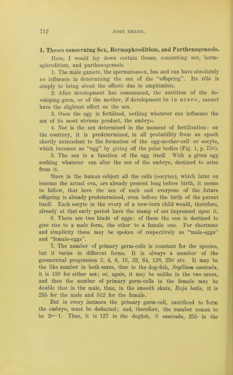 I. Theses concerning Sex, Hermaphroditism, and Parthenogenesis. Here, I would lay down certain theses, concerning sex, herm- aphroditism, and parthenogenesis. 1. The male gamete, the spermatozoon, has and can have absolutely no influence in determining the sex of the “offspring”. Its role is simply to bring about the effects due to amphimixis. 2. After development has commenced, the nutrition of the de- veloping germ, or of the mother, if development be in utero, cannot have the slightest effect on the sex. 3. Once the egg is fertilised, nothing whatever can influence the sex of its most obvious product, the embryo. 4. Nor is the sex determined in the moment of fertilisation: on the contrary, it is predetermined, in all probability from an epoch shortly antecedent to the formation of the egg-mother-cell or oocyte, which becomes an “egg” by giving off the polar bodies (Fig. 1, p. 750). 5. The sex is a function of the egg itself. With a given egg nothing whatever can alter the sex of the embryo, destined to arise from it. Since in the human subject all the cells (oocytes), which later on become the actual ova, are already present long before birth, it seems to follow, that here the sex of each and everyone of the future offspring is already predetermined, even before the birth of the parent itself. Each oocyte in the ovary of a new-born child would, therefore, already at that early period have the stamp of sex impressed upon it. 6. There are two kinds of eggs: of these the one is destined to give rise to a male form, the other to a female one. For shortness and simplicity these may be spoken of respectively as “male-eggs” and “female-eggs”. 7. The number of primary germ-cells is constant for the species, but it varies in different forms. It is always a member of the geometrical progression 2, 4, 8, 16, 32, 64, 128, 256 etc. It may be the like number in both sexes, thus in the dog-fish, Scyllium canicula, it is 128 for either sex; or, again, it may be unlike in the two sexes, and then the number of primary germ-cells in the female may be double that in the male, thus, in the smooth skate, Raja batis, it is 255 for the male and 512 for the female. But in every instance the primary germ-cell, sacrificed to form the embryo, must be deducted; and, therefore, the number comes to be 2° 1. Thus, it is 127 in the dogfish, S. canicula, 255 in the