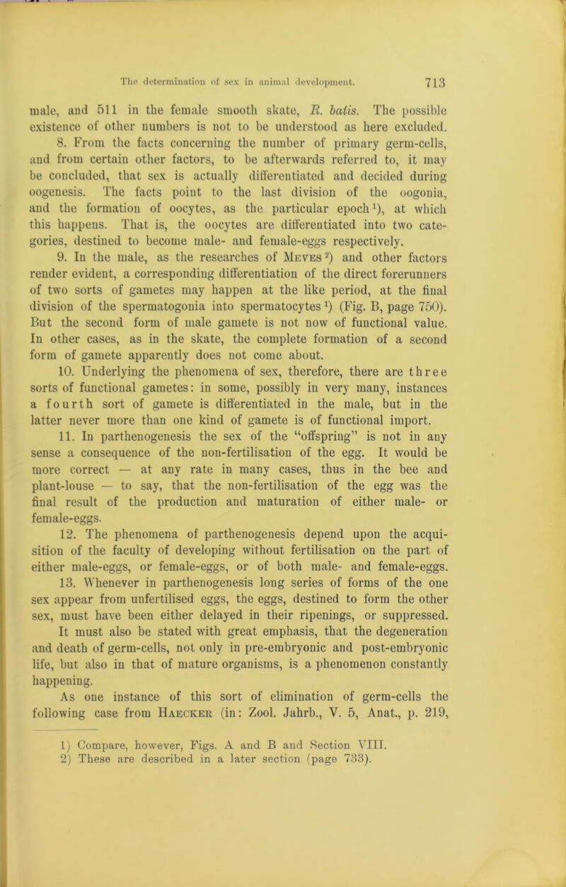 male, ami 511 in the female smooth skate, R. baiis. The possible existence of other numbers is not to be understood as here excluded. 8. From the facts concerning the number of primary germ-cells, and from certain other factors, to be afterwards referred to, it may be concluded, that sex is actually differentiated and decided during oogenesis. The facts point to the last division of the oogonia, and the formation of oocytes, as the particular epoch*), at which this happens. That is, the oocytes are differentiated into two cate- gories, destined to become male- and female-eggs respectively. 9. In the male, as the researches of Meves 1 2) and other factors render evident, a corresponding differentiation of the direct forerunners of two sorts of gametes may happen at the like period, at the final division of the spermatogonia into spermatocytes*) (Fig. B, page 750). But the second form of male gamete is not now of functional value. In other cases, as in the skate, the complete formation of a second form of gamete apparently does not come about. 10. Underlying the phenomena of sex, therefore, there are three sorts of functional gametes: in some, possibly in very many, instances a fourth sort of gamete is differentiated in the male, but in the latter never more than one kind of gamete is of functional import. 11. In parthenogenesis the sex of the “offspring” is not in any sense a consequence of the non-fertilisation of the egg. It would be more correct — at any rate in many cases, thus in the bee and plant-louse — to say, that the non-fertilisation of the egg was the final result of the production and maturation of either male- or female-eggs. 12. The phenomena of parthenogenesis depend upon the acqui- sition of the faculty of developing without fertilisation on the part of either male-eggs, or female-eggs, or of both male- and female-eggs. 13. Whenever in parthenogenesis long series of forms of the one sex appear from unfertilised eggs, the eggs, destined to form the other sex, must have been either delayed in their ripenings, or suppressed. It must also be stated with great emphasis, that the degeneration and death of germ-cells, not only in pre-erabryonic and post-embryonic life, but also in that of mature organisms, is a phenomenon constantly happening. As one instance of this sort of elimination of germ-cells the following case from Haecker (in: Zool. Jahrb., Y. 5, Anat., p. 219, 1) Compare, however, Figs. A and B and Section VIII. 2) These are described in a later section (page 733).