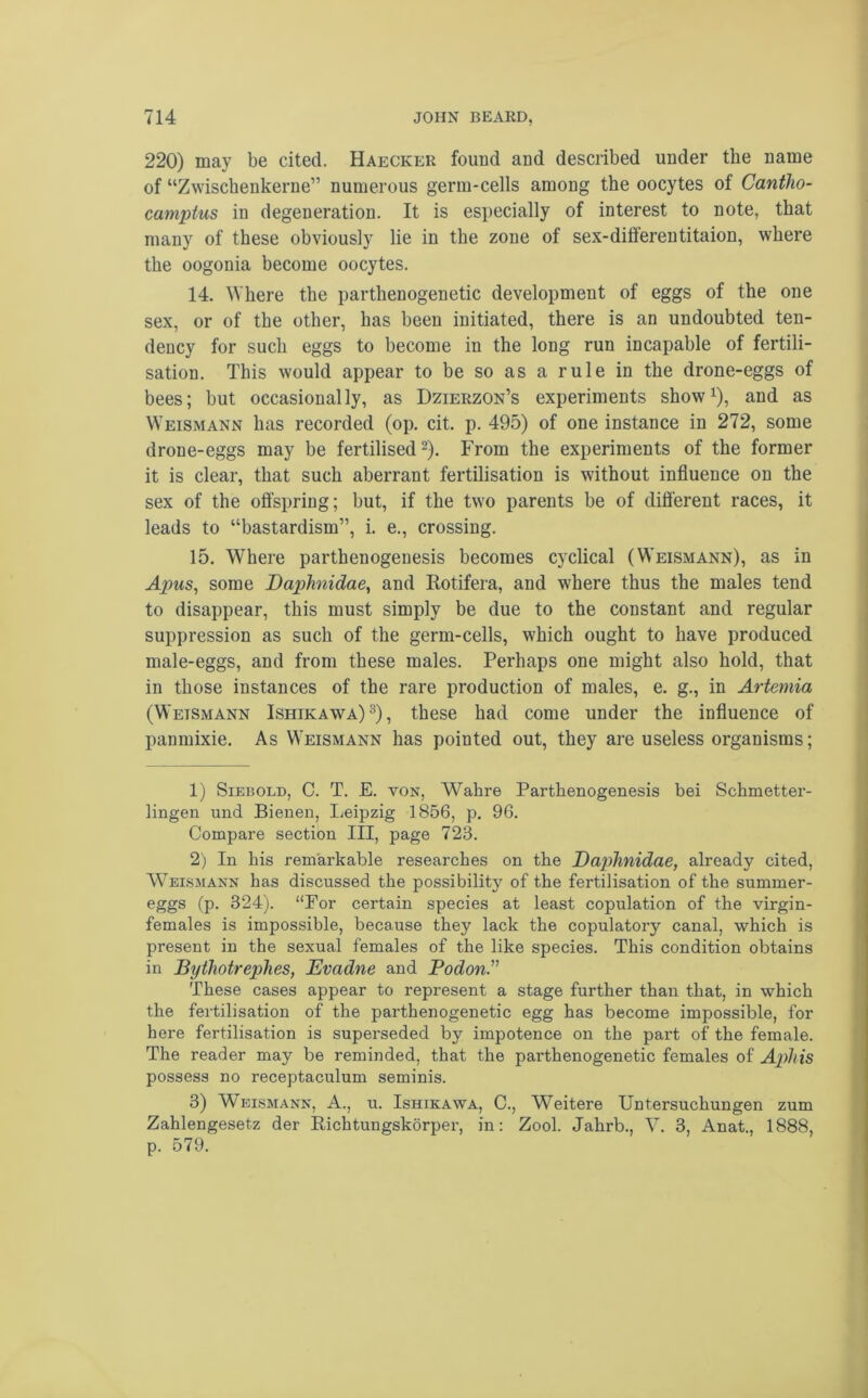 220) may be cited. Haecker found and described under the name of “Zwischenkerne” numerous germ-cells among the oocytes of Cantho- camptus in degeneration. It is especially of interest to note, that many of these obviously lie in the zone of sex-diflfereutitaion, where the oogonia become oocytes. 14. Where the parthenogenetic development of eggs of the one sex, or of the other, has been initiated, there is an undoubted ten- dency for such eggs to become in the long run incapable of fertili- sation. This would appear to he so as a rule in the drone-eggs of bees; but occasionally, as Dzierzon’s experiments show1), and as Weismann has recorded (op. cit. p. 495) of one instance in 272, some drone-eggs may be fertilised2). From the experiments of the former it is clear, that such aberrant fertilisation is without influence on the sex of the offspring; but, if the two parents be of different races, it leads to “bastardism”, i. e., crossing. 15. Where parthenogenesis becomes cyclical (Weismann), as in Apus, some Daphnidae, and Rotifera, and where thus the males tend to disappear, this must simply be due to the constant and regular suppression as such of the germ-cells, which ought to have produced male-eggs, and from these males. Perhaps one might also hold, that in those instances of the rare production of males, e. g., in Artemia (Wetsmann Isiiikawa) 3), these had come under the influence of panmixie. As Weismann has pointed out, they are useless organisms; 1) Siebold, C. T. E. von, Wahre Parthenogenesis bei Schmetter- lingen und Bienen, Leipzig 1856, p. 96. Compare section III, page 723. 2) In his remarkable researches on the Daphnidae, already cited, Weismann has discussed the possibility of the fertilisation of the summer- eggs (p. 324). “For certain species at least copulation of the virgin- females is impossible, because they lack the copulatory canal, which is present in the sexual females of the like species. This condition obtains in Bytliotreplies, Evadne and Podon These cases appear to represent a stage further than that, in which the fertilisation of the parthenogenetic egg has become impossible, for here fertilisation is superseded by impotence on the part of the female. The reader may be reminded, that the parthenogenetic females of Aphis possess no receptaculum seminis. 3) Weismann, A., u. Ishikawa, C., Weitere Untersuchungen zum Zahlengesetz der Richtungskorper, in: Zool. Jahrb., V. 3, Anat., 1888, p. 579.