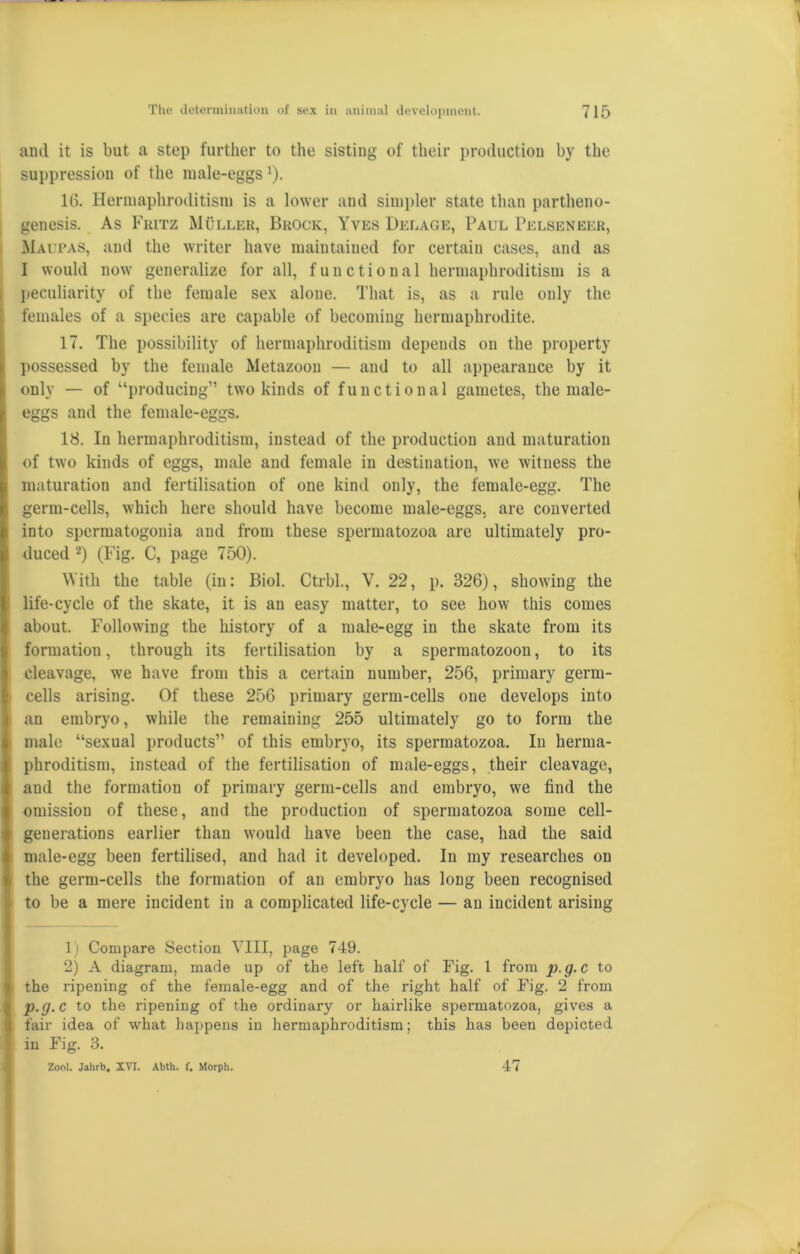 and it is but a step further to the sisting of their production by the suppression of the male-eggs1). 16. Hermaphroditism is a lower and simpler state than partheno- genesis. As Fritz Muller, Brock, Yves Delage, Paul Pelseneer, Maupas, and the writer have maintained for certain cases, and as I would now generalize for all, functional hermaphroditism is a peculiarity of the female sex alone. That is, as a rule only the females of a species are capable of becoming hermaphrodite. 17. The possibility of hermaphroditism depends on the property possessed by the female Metazoon — and to all appearance by it only — of “producing” two kinds of functional gametes, the male- eggs and the female-eggs. 18. In hermaphroditism, instead of the production and maturation of two kinds of eggs, male and female in destination, we witness the maturation and fertilisation of one kind only, the female-egg. The germ-cells, which here should have become male-eggs, are converted into spermatogonia and from these spermatozoa are ultimately pro- duced 2) (Fig. C, page 750). With the table (in: Biol. Ctrbl., V. 22, p. 326), showing the life-cycle of the skate, it is an easy matter, to see how this comes about. Following the history of a male-egg in the skate from its formation, through its fertilisation by a spermatozoon, to its cleavage, we have from this a certain number, 256, primary germ- cells arising. Of these 256 primary germ-cells one develops into an embryo, while the remaining 255 ultimately go to form the male “sexual products” of this embryo, its spermatozoa. In herma- phroditism, instead of the fertilisation of male-eggs, their cleavage, and the formation of primary germ-cells and embryo, we find the omission of these, and the production of spermatozoa some cell- generations earlier than would have been the case, had the said male-egg been fertilised, and had it developed. In my researches on the germ-cells the formation of an embryo has long been recognised to be a mere incident in a complicated life-cycle — an incident arising 1) Compare Section VIII, page 749. 2) A diagram, made up of the left half of Fig. 1 from p.g.C to the ripening of the female-egg and of the right half of Fig. 2 from p.g.C to the ripening of the ordinary or hairlike spermatozoa, gives a fair idea of what happens in hermaphroditism; this has been depicted in Fig. 3. Zool. Jahrb. XVI. Abth. f. Morph. 47
