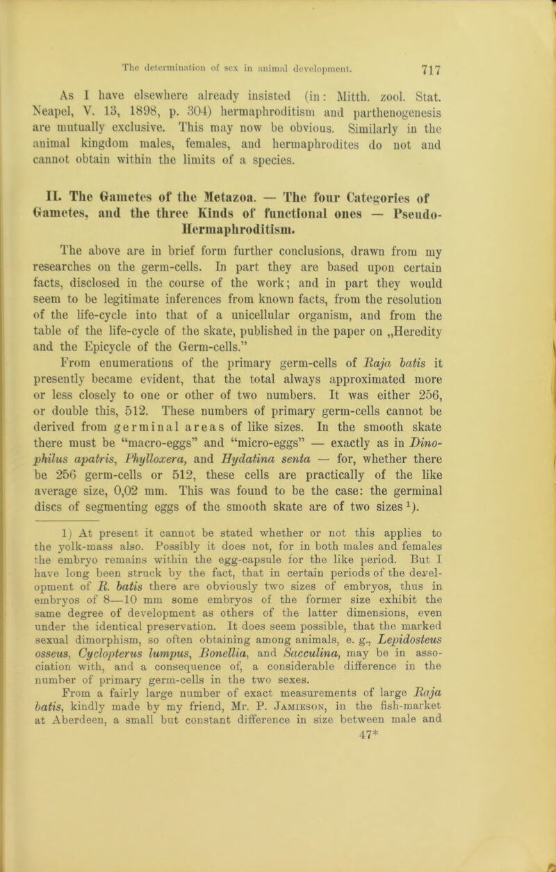 As I have elsewhere already insisted (in: Mitth. zool. Stat. Neapel, V. 13, 1898, p. 304) hermaphroditism and parthenogenesis are mutually exclusive. This may now be obvious. Similarly in the animal kingdom males, females, and hermaphrodites do not and cannot obtaiu within the limits of a species. II. The Gametes of the Metazoa. — The four Categories of Gametes, and the three Kinds of functional ones — Pseudo- Hermaphroditism. The above are in brief form further conclusions, drawn from my researches on the germ-cells. In part they are based upon certain facts, disclosed in the course of the work; and in part they would seem to be legitimate inferences from known facts, from the resolution of the life-cycle into that of a unicellular organism, and from the table of the life-cycle of the skate, published in the paper on „Heredity and the Epicycle of the Germ-cells.” From enumerations of the primary germ-cells of Raja batis it presently became evident, that the total always approximated more or less closely to one or other of two numbers. It was either 256, or double this, 512. These numbers of primary germ-cells cannot be derived from germinal areas of like sizes. In the smooth skate there must be umacro-eggs” and “micro-eggs” — exactly as in Dino- philus apatris, Phylloxera, and Hydatina senta — for, whether there be 256 germ-cells or 512, these cells are practically of the like average size, 0,02 mm. This was found to be the case: the germinal discs of segmenting eggs of the smooth skate are of two sizes 1). 1) At present it cannot be stated whether or not this applies to the yolk-mass also. Possibly it does not, for in both males and females the embryo remains within the egg-capsule for the like period. But I have long been struck by the fact, that in certain periods of the devel- opment of R. batis there are obviously two sizes of embryos, thus in embryos of 8—10 mm some embryos of the former size exhibit the same degree of development as others of the latter dimensions, even under the identical preservation. It does seem possible, that the marked sexual dimorphism, so often obtaining among animals, e. g., Lepidosteus osseus, Cyclopterus lumpus, Ronellia, and Sacculina, may be in asso- ciation with, and a consequence of, a considerable difference in the number of primary germ-cells in the two sexes. From a fairly large number of exact measurements of large Raja batis, kindly made by my friend, Mr. P. Jamieson, in the fish-market at Aberdeen, a small but constant difference in size between male and 47*