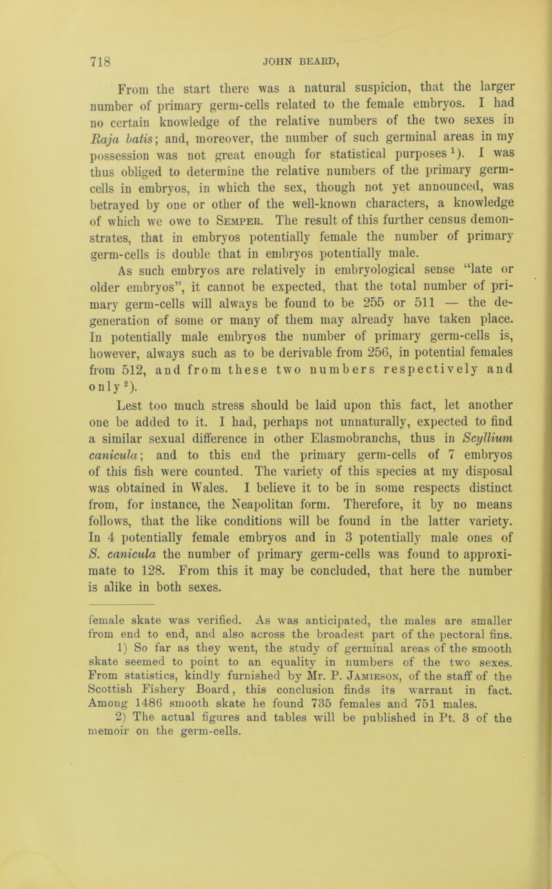 From the start there was a natural suspicion, that the larger number of primary germ-cells related to the female embryos. I had no certain knowledge of the relative numbers of the two sexes in Raja batis; and, moreover, the number of such germinal areas in my possession was not great enough for statistical purposes* 1). I was thus obliged to determine the relative numbers of the primary germ- cells in embryos, in which the sex, though not yet announced, was betrayed by one or other of the well-known characters, a knowledge of which tve owe to Semper. The result of this further census demon- strates, that in embryos potentially female the number of primary germ-cells is double that in embryos potentially male. As such embryos are relatively in embryological sense “late or older embryos”, it cannot be expected, that the total number of pri- mary germ-cells will always be found to be 255 or 511 — the de- generation of some or many of them may already have taken place. In potentially male embryos the number of primary germ-cells is, however, always such as to be derivable from 256, in potential females from 512, and from these two numbers respectively and only 2). Lest too much stress should be laid upon this fact, let another one be added to it. I had, perhaps not unnaturally, expected to find a similar sexual difference in other Elasmobranchs, thus in Scyllium canicula; and to this end the primary germ-cells of 7 embryos of this fish were counted. The variety of this species at my disposal was obtained in Wales. I believe it to be in some respects distinct from, for instance, the Neapolitan form. Therefore, it by no means follows, that the like conditions will be found in the latter variety. In 4 potentially female embryos and in 3 potentially male ones of S. canicula the number of primary germ-cells was found to approxi- mate to 128. From this it may be concluded, that here the number is alike in both sexes. female skate was verified. As was anticipated, the males are smaller from end to end, and also across the broadest part of the pectoral fins. 1) So far as they went, the study of germinal areas of the smooth skate seemed to point to an equality in numbers of the two sexes. From statistics, kindly furnished by Mr. P. Jamieson, of the staff of the Scottish Fishery Board, this conclusion finds its warrant in fact. Among 1486 smooth skate he found 735 females and 751 males. 2) The actual figures and tables will be published in Pt. 3 of the memoir on the germ-cells.