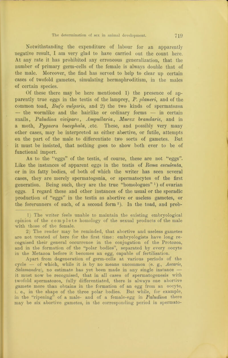 Notwithstanding the expenditure of labour for an apparently negative result, I am very glad to have carried out the count here. At any rate it has prohibited any erroneous generalization, that the number of primary germ-cells of the female is always double that of the male. Moreover, the find has served to help to clear up certain cases of twofold gametes, simulating hermaphroditism, in the males of certain species. Of these there may be here mentioned 1) the presence of ap- parently true eggs in the testis of the lamprey, P. planeri, and of the common toad, Bufo vulgaris, and 2) the two kinds of spermatozoa — the wormlike and the hairlike or ordinary forms — in certain snails, Paludina vivipara, Ampullaria, Murex brandaris, and in a moth, Pygaera bucephala, .etc. These, and possibly very many other cases, may be interpreted as either abortive, or futile, attempts on the part of the male to differentiate two sorts of gametes. But it must be insisted, that nothing goes to show both ever to be of functional import. As to the “eggs” of the testis, of course, these are not “eggs”. Like the instances of apparent eggs in the testis of Bana esculenta, or in its fatty bodies, of both of which the writer has seeu several cases, they are merely spermatogonia, or spermatocytes of the first generation. Being such, they are the true “homologues” *) of ovarian eggs. I regard these and other instances of the usual or the sporadic production of “eggs” in the testis as abortive or useless gametes, or the forerunners of such, of a second form 1 2). In the toad, and prob- 1) The writer feels unable to maintain the existing embryological opinion of the complete homology of the sexual products of the male with those of the female. 2) The reader may be reminded, that abortive and useless gametes are not treated of here for the first time: embryologists have long re- cognised their general occurrence in the conjugation of the Protozoa, and in the formation of the “polar bodies”, separated by every oocyte in the Metazoa before it becomes an egg, capable of fertilisation. Apart from degeneration of germ-cells at various periods of the cycle — of which, while it is by no means uncommon (e. g., Ascaris, Salamandra), no estimate has yet been made in any single instance — it must now be recognised, that in all cases of spermatogenesis with twofold spermatozoa, fully differentiated, there is always one abortive gamete more than obtains in the formation of an egg from an oocyte, i. e., in the shape of the three polar bodies. But while, for example, in the “ripening” of a male- and of a female-egg in Paludina there may be six abortive gametes, in the corresponding period in spermato-