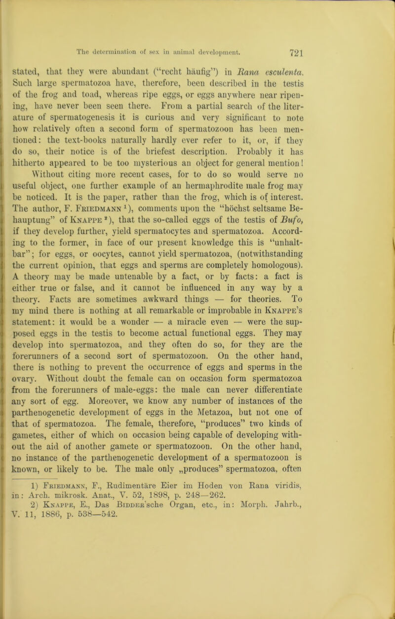 stated, that they were abundant (“recht hiiufig”) in liana esculenta. Such large spermatozoa have, therefore, been described in the testis of the frog and toad, whereas ripe eggs, or eggs anywhere near ripen- ing, have never been seen there. From a partial search of the liter- ature of spermatogenesis it is curious and very significant to note how relatively often a second form of spermatozoon has been men- tioned: the text-books naturally hardly ever refer to it, or, if they do so, their notice is of the briefest description. Probably it has hitherto appeared to be too mysterious an object for general mention! Without citing more recent cases, for to do so would serve no useful object, one further example of an hermaphrodite male frog may be noticed. It is the paper, rather than the frog, which is of interest. The author, F. Friedmann1 2), comments upon the “hochst seltsame Be- hauptung” of Knappe 51), that the so-called eggs of the testis oiBufo, if they develop further, yield spermatocytes and spermatozoa. Accord- ing to the former, in face of our present knowledge this is “unhalt- bar” ; for eggs, or oocytes, cannot yield spermatozoa, (notwithstanding the current opinion, that eggs and sperms are completely homologous). A theory may be made untenable by a fact, or by facts: a fact is either true or false, and it cannot be influenced in any way by a theory. Facts are sometimes awkward things — for theories. To my mind there is nothing at all remarkable or improbable in Iynappe’s statement: it would be a wonder — a miracle even — were the sup- posed eggs in the testis to become actual functional eggs. They may develop into spermatozoa, and they often do so, for they are the forerunners of a second sort of spermatozoon. On the other hand, there is nothing to prevent the occurrence of eggs and sperms in the ovary. Without doubt the female can on occasion form spermatozoa from the forerunners of male-eggs: the male can never differentiate any sort of egg. Moreover, we know any number of instances of the parthenogenetic development of eggs in the Metazoa, but not one of that of spermatozoa. The female, therefore, “produces” two kinds of gametes, either of which on occasion being capable of developing with- out the aid of another gamete or spermatozoon. On the other hand, no instance of the parthenogenetic development of a spermatozoon is known, or likely to be. The male only „produces” spermatozoa, often 1) Friedmann, F., Rudimentare Eier im Hoden von Rana viridis, in: Arch, mikrosk. Anat., V. 52, 1898, p. 248—262. 2) Knappe, E., Das BiDDER'sche Organ, etc., in: Morph. Jahrb., V. 11, 1886, p. 538—542. S
