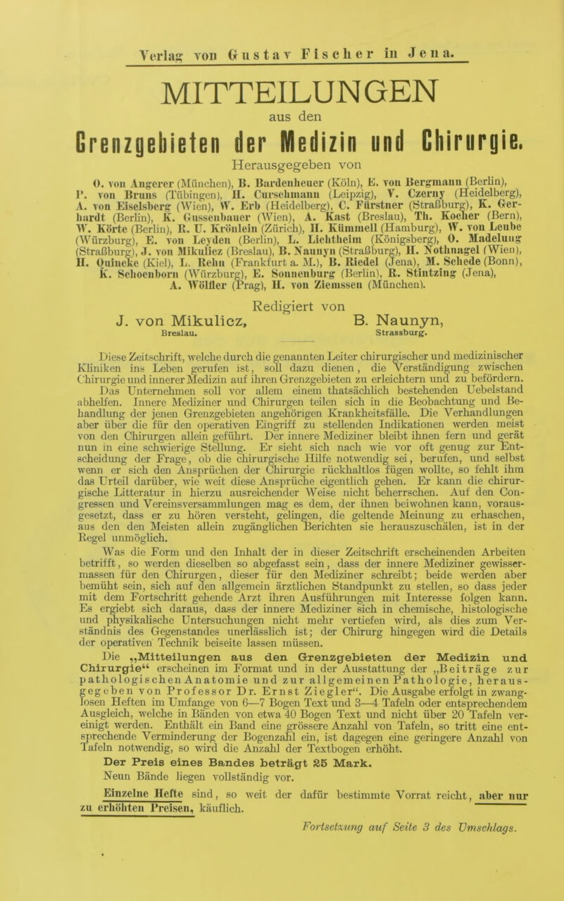 MITTEILUNGEN aus den Grenzgebieten der Medizin und Chirurgie. Herausgegeben von 0. von Augerer (München), li. Bardeiiheuer (Köln), E. von Uerginann (Berlin), r. von Bruns (Tübingen), II. Curscliniaiin (Leipzig), V. Czerny (Heidelberg), A. von Eiselsherg (Wien), W. Erb (Heidelberg), C. Fiirstner (Straßbur^), K. Ger- hardt (Berlin), K. Gussenbauer (Wien), A. Käst (Breslau), Th. Kocher (Bern), W. Körte (Berlin), R. U. Krönlein (Zürich), II. Küminell (Hamburg), W. von Leube (Würzburg), E. von Leyden (Berlin), L. Lichtlieim (Königsberg), 0. Madelung (Straßburg), .1. von Mikulicz (Breslau), B. Nauiiyn (Straßburg), II. Kothnagel (Wien), II. OuincKe (Kiel), L. Rehii (Frankfurt a. M.), B. Riedel (Jena), M. Schede (Bonn), k. Schoenborn (Würzbur^, E. Sounenburg (Berlin), R. Stintzing (Jena), A. Wölller (Prag), II. von Ziemssen (München). Redigiert von J. von Mikulicz, B. Naunyn, Breslau. Strassburg. Diese Zeitschrift, welche durch die genannten Leiter chirurgischer und mcdiziiiischer Kliniken ins Leben gerufen ist, soll dazu dienen, die Verständigung zwischen Chirurgie und innerer Medizin auf ihren Grenzgebieten zu erleichtern und zu befördern. Das Unternehmen soll vor allem einem thatsächhch bestehenden Uebelstand abhelfen. Innere Mediziner und Chirurgen teilen sich in die Beobachtung und Be- handlung der jenen Grenzgebieten ungehörigen Krankheitsfälle. Die Verhandlungen aber über die für den operativen Eingriff zu stehenden Indikationen werden meist von den Chirurgen allein geführt. Der innere Mediziner bleibt ihnen fern und ^rät mm in eine schwierige SteUung. Er sieht sich nach wie vor oft genug zur Ent- scheidung der Frage, ob die chirurgische Hilfe notwendig sei, berufen, und selbst wemi er sich den Ansprüchen der Chirurgie rückhaltlos fügen AvoUte, so fehlt ihm das Urteil darüber, wie weit diese Ansprüdie eigentlich gehen. Er kann die chirur- gische Littcratur in hierzu ausreichender Weise nicht beherrschen. Auf den Cou- gressen und Vereins Versammlungen mag es dem, der ihnen beiwohnen kann, voraus- gesetzt, dass er zu hören versteht, gelin^n, die geltende Meinung zu erhaschen, aus den den Meisten allein zugänglirtien Berichten sie herauszuschälen, ist in der Regel unmöglich. Was die Form xmd den Inhalt der in dieser Zeitschrift erscheinenden Arbeiten betrifft, so werden dieselben so abgefasst sein, dass der innere Mediziner gewisser- massen für den Chirurgen, dieser für den Mediziner schreibt; beide werden aber bemüht sein, sich auf den allgemein ärztlichen Standpvmkt zu stellen, so dass jeder mit dem Fortschritt gehende Arzt ihren Ausführimgen mit Interesse folgen kann. Es ergiebt sich daraus, dass der innere Mediziner sich in chemische, histologische und ^ysikalische Untersuchungen nicht mehr vertiefen wird, als dies zum Ver- ständnis des Gegenstandes unerlässlich ist; der Chirurg hingegen wird die Details der operativen Technik beiseite lassen müssen. Die „Mitteilungen aus den Grenzgebieten der Medizin und Chirurgie“ erscheinen im Format und in der Ausstattung der „Beiträge zur pathologischen Anatomie und zur allgemeinen Pathologie, heraus- gegeben von Professor Dr. Ernst Ziegler“. Die Ausgabe erfolgt in zwang- losen Heften im Umfange von 6—7 Bogen Text und 3—4 Tafeln oder entsprechendem Ausgleich, welche in Bänden von etwa 40 Bogen Text und nicht über 20 Tafeln ver- einigt werden. Enthält ein Band eine grössere Anzahl von Tafeln, so tritt eine ent- sprechende Verminderung der Bogenzahl ein, ist dagegen eine geringere Anzahl von lafeln notwendig, so wird die Anzahl der Textbogen erhöht. Der Preis eines Bandes beträgt 86 Mark. Neun Bände liegen A'ollständig vor. Einzelne Hefte sind, so weit der dafür bestimmte Vorrat reicht, aber nur zu erhöhten Preisen, käuflich. Fortsctxung auf Seite 3 des Umschlags.