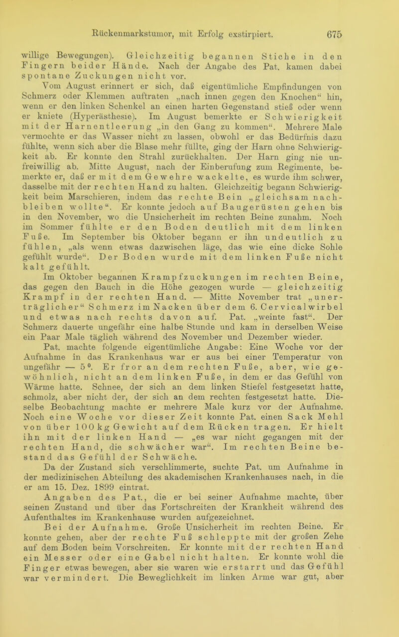 willige Bewegungen). Gleichzeitig begannen Stiche in den Fingern beider Hände. Nach der Angabe des Pat. kamen dabei spontane Zuckungen nicht vor. Vom August erinnert er sich, daß eigentümliche Empfindungen von Schmerz oder Klemmen auftraten „nach innen gegen den Knochen“ hin, wenn er den linken Schenkel an einen harten Gegenstand stieß oder wenn er kniete (Hyperästhesie). Im August bemerkte er Schwierigkeit mit der Harnentleerung „in den Gang zu kommen“. Mehrere Male vermochte er das Wasser nicht zu lassen, obwohl er das Bedürfnis dazu fühlte, wenn sich aber die Blase mehr füllte, ging der Harn ohne Schwierig- keit ab. Er konnte den Strahl zurückhalten. Der Harn ging nie un- freiwillig ab. Mitte August, nach der Einberufung zum Regimente, be- merkte er, daß er m i t d e m G e w e h r e wackelte, es wurde ihm schwer, dasselbe mit der rechten Hand zu halten. Gleichzeitig begann Schwierig- keit beim Marschieren, indem das rechte Bein „gleichsam nach- b leiben wollte“. Er konnte jedoch auf Baugerüsten gehen bis in den November, wo die Unsicherheit im rechten Beine zunahm. Noch im Sommer fühlte er den Boden deutlich mit dem linken Fuße. Im September bis Oktober begann er ihn undeutlich zu fühlen, „als wenn etwas dazwischen läge, das wie eine dicke Sohle gefühlt wurde“. Der Boden wurde mit dem linken Fuße nicht kalt gefühlt. Im Oktober begannen Krampf Zuckungen im rechten Beine, das gegen den Bauch in die Höhe gezogen wurde — gleichzeitig Krampf in der rechten Hand. — Mitte November trat „uner- träglicher“ Schmerz im Nacken über dem 6. Cervicalwirbel und etwas nach rechts davon auf. Pat. „weinte fast“. Der Schmerz dauerte ungefähr eine halbe Stunde und kam in derselben Weise ein Paar Male täglich während des November und Dezember wieder. Pat. machte folgende eigentümliche Angabe: Eine Woche vor der Aufnahme in das Krankenhaus war er aus bei einer Temperatur von ungefähr — 5®. Er fror an dem rechten Fuße, aber, wie ge- wöhnlich, nicht an dem linken Fuße, in dem er das Gefühl von Wärme hatte. Schnee, der sich an dem linken Stiefel festgesetzt hatte, schmolz, aber nicht der, der sich an dem rechten festgesetzt hatte. Die- selbe Beobachtung machte er mehrere Male kurz vor der Aufnahme. Noch eine Woche vor dieser Zeit konnte Pat. einen Sack Mehl von über 100kg Gewicht auf dem Rücken tragen. Er hielt ihn mit der linken Hand — „es war nicht gegangen mit der rechten Hand, die schwächer war“. Im rechten Beine be- stand das Gefühl der Schwäche. Da der Zustand sich verschlimmerte, suchte Pat. um Aufnahme in der medizinischen Abteilung des akademischen Krankenhauses nach, in die er am 15. Dez. 1899 eintrat. Angaben des Pat., die er bei seiner Aufnahme machte, über seinen Zustand und über das Fortschreiten der Krankheit während des Aufenthaltes im Krankenhause wurden aufgezeichnet. Bei der Aufnahme. Große Unsicherheit im rechten Beine. Er konnte gehen, aber der rechte Fuß schleppte mit der gi'oßen Zehe auf dem Boden beim Vorschreiten. Er konnte mit der rechten Hand ein Messer oder eine Gabel nicht halten. Er konnte wohl die Finger etwas bewegen, aber sie waren wie erstarrt und das Gefühl war vermindert. Die Beweglichkeit im linken Arme war gut, aber