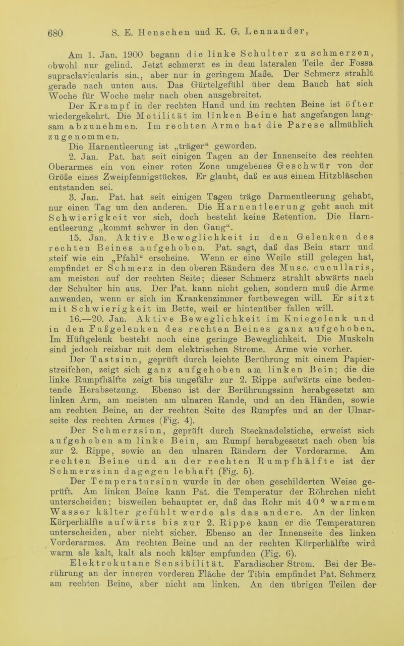 Am 1. Jan. 1900 begann die linke Schulter zu schmerzen, obwohl nur gelind. Jetzt schmerzt es in dem lateralen Teile der Eossa supraclavicularis sin., aber nur in geringem Maße. Der Schmerz strahlt gerade nach unten aus. Das Gürtelgefühl über dem Bauch hat sich Woche für Woche mehr nach oben ausgebreitet. Der Krampf in der rechten Hand und im rechten Beine ist öfter wiedergekehrt. Die Motilität im linken Beine hat angefangen lang- sam abzunehmen. Im rechten Arme hat die Parese allmählich zu ge nommen. Die Harnentleerung ist „träger“ geworden. 2. Jan. Pat. hat seit einigen Tagen an der Innenseite des rechten Oberarmes ein von einer roten Zone umgebenes Geschwür von der Größe eines Zweipfennigstückes. Er glaubt, daß es aus einem Hitzbläschen entstanden sei. 3. Jan. Pat. hat seit einigen Tagen träge Darmentleerung gehabt, nur einen Tag um den anderen. Die Harnentleerung geht auch mit Schwierigkeit vor sich, doch besteht keine Retention. Die Harn- entleerung „kommt schwer in den Gang“. 15. Jan. Aktive Beweglichkeit in den Gelenken des rechten Beines aufgehoben. Pat. sagt, daß das Bein starr und steif wie ein „Pfahl“ erscheine. Wenn er eine Weile still gelegen hat, empfindet er Schmerz in den oberen Rändern des Muse, cucullaris, am meisten auf der rechten Seite; dieser Schmerz strahlt abwärts nach der Schulter hin aus. Der Pat. kann nicht gehen, sondern muß die Arme anwenden, wenn er sich im Krankenzimmer fortbewegen will. Er sitzt mit Schwierigkeit im Bette, weil er hintenüber fallen will. 16. —20. Jan. Aktive Beweglichkeit im Kniegelenk und in den Fußgelenken des rechten Beines ganz aufgehoben. Im Hüftgelenk besteht noch eine geringe Beweglichkeit. Die Muskeln sind jedoch reizbar mit dem elektrischen Strome. Arme wie vorher. Der Tastsinn, geprüft durch leichte Berührung mit einem Papier- streifchen, zeigt sich ganz aufgehoben am linken Bein; die die linke Rumpfhälfte zeigt bis ungefähr zur 2. Rippe aufwärts eine bedeu- tende Herabsetzung. Ebenso ist der Berührungssinn herabgesetzt am linken Arm, am meisten am ulnaren Rande, und an den Händen, sowie am rechten Beine, an der rechten Seite des Rumpfes und an der Ulnar- seite des rechten Armes (Fig. 4). Der Schmerzsinn, geprüft durch Stecknadelstiche, erweist sich aufgehoben am linke Bein, am Rumpf herabgesetzt nach oben bis zur 2. Rippe, sowie an den ulnaren Rändern der Vorderarme. Am rechten Beine und an der rechten Rumpf hälfte ist der Schmerzsinn dagegen lebhaft (Fig. 5). Der Temperatursinn wurde in der oben geschilderten Weise ge- prüft. Am linken Beine kann Pat. die Temperatur der Röhrchen nicht unterscheiden; bisweilen behauptet er, daß das Rohr mit 40® warmem Wasser kälter gefühlt werde als das andere. An der linken Körperhälfte aufwärts bis zur 2. Rippe kann er die Temperaturen unterscheiden, aber nicht sicher. Ebenso an der Innenseite des linken Vorderarmes. Am rechten Beine und an der rechten Körperhälfte wird warm als kalt, kalt als noch kälter empfunden (Fig. 6). Elektrokutane Sensibilität. Faradischer Strom. Bei der Be- rührung an der inneren vorderen Fläche der Tibia empfindet Pat. Schmerz am rechten Beine, aber nicht am linken. An den übrigen Teilen der
