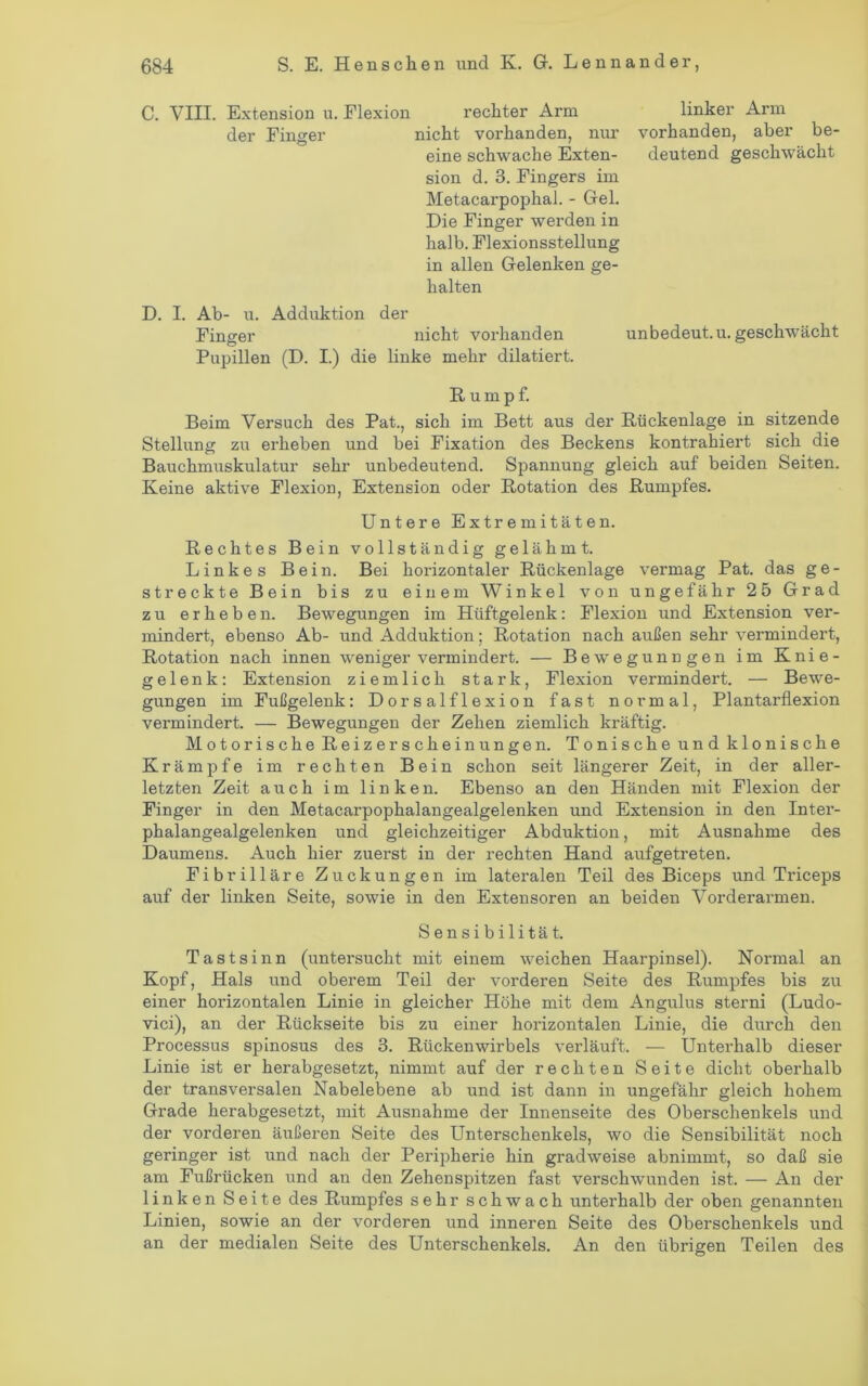 C. VIII. Extension u. Flexion rechter Arm der Finger nicht vorhanden, nur eine schwache Exten- sion d. 3. Fingers im Metacarpophai. - Gel. Die Finger werden in halb. Flexionsstellung in allen Gelenken ge- halten D. I. Ab- u. Adduktion der Finger nicht vorhanden unbedeut.u. geschwächt Pupillen (D. I.) die linke mehr dilatiert. Rumpf. Beim Versuch des Pat., sich im Bett aus der Rückenlage in sitzende Stellung zu erheben und bei Fixation des Beckens kontrahiert sich die Bauchmuskulatur sehr unbedeutend. Spannung gleich auf beiden Seiten. Keine aktive Flexion, Extension oder Rotation des Rumpfes. Untere Extremitäten. Rechtes Bein vollständig gelähmt. Linkes Bein. Bei horizontaler Rückenlage vermag Pat. das ge- streckte Bein bis zu einem Winkel von ungefähr 25 Grad zu erheben. Bewegungen im Hüftgelenk: Flexion und Extension ver- mindert, ebenso Ab- und Adduktion; Rotation nach außen sehr vermindert, Rotation nach innen weniger vermindert. — Bewegunngen im Knie- gelenk: Extension ziemlich stark, Flexion vermindert. — Bewe- gungen im Fußgelenk: Dorsalflexion fast normal, Plantarflexion vermindert. — Bewegungen der Zehen ziemlich kräftig. Motorische Reizerscheinungen. Tonische und klonische Krämpfe im rechten Bein schon seit längerer Zeit, in der aller- letzten Zeit auch im linken. Ebenso an den Händen mit Flexion der Finger in den Metacarpophalangealgelenken und Extension in den Inter- phalangealgelenken und gleichzeitiger Abduktion, mit Ausnahme des Daumens. Auch hier zuerst in der rechten Hand aufgetreten. Fibrilläre Zuckungen im lateralen Teil des Biceps und Triceps auf der linken Seite, sowie in den Extensoren an beiden Vorderarmen. Sensibilität. Tastsinn (untersucht mit einem weichen Haarpinsel). Normal an Kopf, Hals und oberem Teil der vorderen Seite des Rumpfes bis zu einer horizontalen Linie in gleicher Höhe mit dem Angulus sterni (Ludo- vici), an der Rückseite bis zu einer horizontalen Linie, die durch den Processus spinosus des 3. Rückenwirbels verläuft. — Unterhalb dieser Linie ist er herabgesetzt, nimmt auf der rechten Seite dicht oberhalb der transversalen Nabelebene ab und ist dann in ungefähr gleich hohem Grade herabgesetzt, mit Ausnahme der Innenseite des Oberschenkels und der vorderen äußeren Seite des Unterschenkels, wo die Sensibilität noch geringer ist und nach der Peripherie hin gradweise abnimmt, so daß sie am Fußrücken und an den Zehenspitzen fast verschwunden ist. — An der linken Seite des Rumpfes sehr schwach unterhalb der oben genannten Linien, sowie an der vorderen und inneren Seite des Oberschenkels und an der medialen Seite des Unterschenkels. An den übrigen Teilen des linker Arm vorhanden, aber be- deutend geschwächt