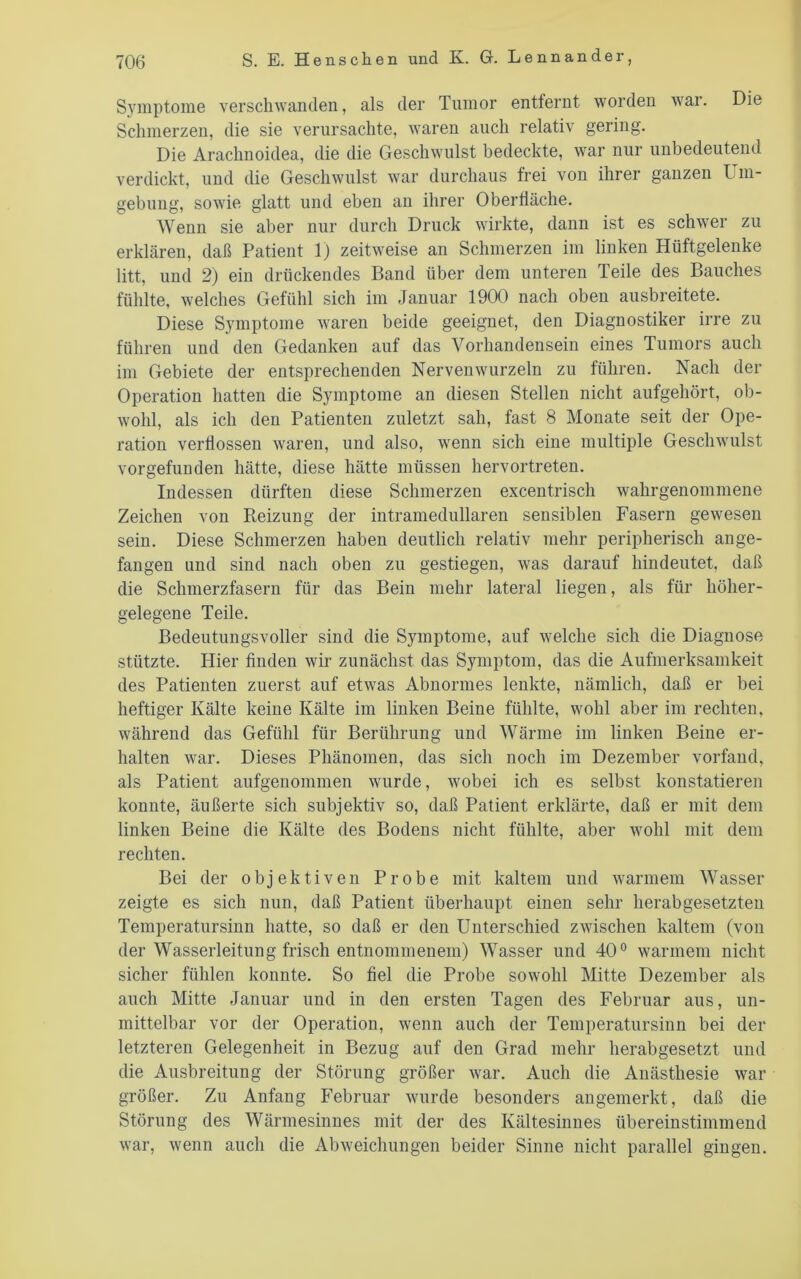 Symptome verschwanden, als der Tumor entfernt worden Avar. Die Schmerzen, die sie verursachte, Avaren auch relativ gering. Die Arachnoidea, die die GescliAvulst bedeckte, Avar nur unbedeutend verdickt, und die GescliAVulst Avar durchaus frei von ihrer ganzen Um- gebung, soAvie glatt und eben an ihrer Oberlläche. Wenn sie aber nur durch Druck Avirkte, dann ist es schAver zu erklären, daß Patient 1) zeitAveise an Schmerzen im linken Hüftgelenke litt, und 2) ein drückendes Band über dem unteren Teile des Bauches fühlte, welches Gefühl sich im Januar 1900 nach oben ausbreitete. Diese Symptome Avaren beide geeignet, den Diagnostiker irre zu führen und den Gedanken auf das Vorhandensein eines Tumors auch im Gebiete der entsprechenden NerveiiAVurzeln zu führen. Nach der Operation hatten die Symptome an diesen Stellen nicht aufgehört, ob- Avohl, als ich den Patienten zuletzt sah, fast 8 Monate seit der Ope- ration verflossen Avaren, und also, Avenn sich eine multiple GescliAvulst vorgefunden hätte, diese hätte müssen hervortreten. Indessen dürften diese Schmerzen excentrisch Avahrgenommene Zeichen von Reizung der intramedullaren sensiblen Fasern gewesen sein. Diese Schmerzen haben deutlich relativ mehr peripherisch ange- fangen und sind nach oben zu gestiegen, Avas darauf hindeutet, daß die Schmerzfasern für das Bein mehr lateral liegen, als für höher- gelegene Teile. Bedeutungsvoller sind die Symptome, auf Avelche sich die Diagnose stützte. Hier finden wir zunächst das Symptom, das die Aufmerksamkeit des Patienten zuerst auf etAvas Abnormes lenkte, nämlich, daß er bei heftiger Kälte keine Kälte im linken Beine fühlte, Avohl aber im rechten, Avährend das Gefühl für Berührung und Wärme im linken Beine er- halten Avar. Dieses Phänomen, das sich noch im Dezember vorfand, als Patient aufgenommen Avurde, Avobei ich es selbst konstatieren konnte, äußerte sich subjektiv so, daß Patient erklärte, daß er mit dem linken Beine die Kälte des Bodens nicht fühlte, aber Avohl mit dem rechten. Bei der objektiven Probe mit kaltem und avarmem Wasser zeigte es sich nun, daß Patient überhaupt einen sehr herabgesetzten Temperatursinn hatte, so daß er den Unterschied zAAÜschen kaltem (von der Wasserleitung frisch entnommenem) Wasser und 40° Avarmem nicht sicher fühlen konnte. So fiel die Probe soAvohl Mitte Dezember als auch Mitte Januar und in den ersten Tagen des Februar aus, un- mittelbar vor der Operation, Avenn auch der Temperatursinn bei der letzteren Gelegenheit in Bezug auf den Grad mehr herabgesetzt und die Ausbreitung der Störung größer Avar. Auch die Anästhesie Avar größer. Zu Anfang Februar Avurde besonders angemerkt, daß die Störung des Wärmesinnes mit der des Kältesinnes übereinstimmend Avar, Avenn auch die AbAveichungen beider Sinne nicht parallel gingen.